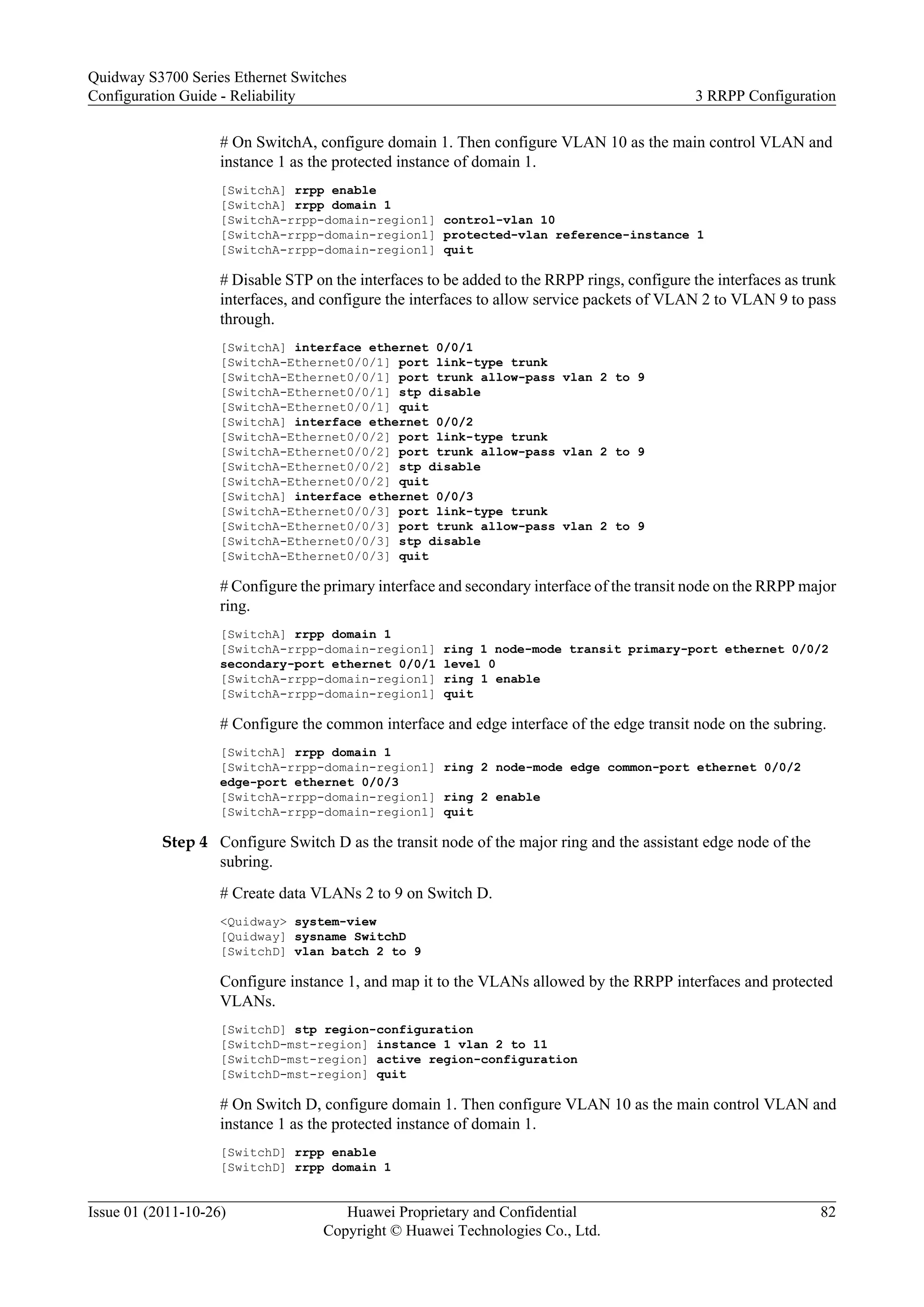 # On SwitchA, configure domain 1. Then configure VLAN 10 as the main control VLAN and
instance 1 as the protected instance of domain 1.
[SwitchA] rrpp enable
[SwitchA] rrpp domain 1
[SwitchA-rrpp-domain-region1] control-vlan 10
[SwitchA-rrpp-domain-region1] protected-vlan reference-instance 1
[SwitchA-rrpp-domain-region1] quit
# Disable STP on the interfaces to be added to the RRPP rings, configure the interfaces as trunk
interfaces, and configure the interfaces to allow service packets of VLAN 2 to VLAN 9 to pass
through.
[SwitchA] interface ethernet 0/0/1
[SwitchA-Ethernet0/0/1] port link-type trunk
[SwitchA-Ethernet0/0/1] port trunk allow-pass vlan 2 to 9
[SwitchA-Ethernet0/0/1] stp disable
[SwitchA-Ethernet0/0/1] quit
[SwitchA] interface ethernet 0/0/2
[SwitchA-Ethernet0/0/2] port link-type trunk
[SwitchA-Ethernet0/0/2] port trunk allow-pass vlan 2 to 9
[SwitchA-Ethernet0/0/2] stp disable
[SwitchA-Ethernet0/0/2] quit
[SwitchA] interface ethernet 0/0/3
[SwitchA-Ethernet0/0/3] port link-type trunk
[SwitchA-Ethernet0/0/3] port trunk allow-pass vlan 2 to 9
[SwitchA-Ethernet0/0/3] stp disable
[SwitchA-Ethernet0/0/3] quit
# Configure the primary interface and secondary interface of the transit node on the RRPP major
ring.
[SwitchA] rrpp domain 1
[SwitchA-rrpp-domain-region1] ring 1 node-mode transit primary-port ethernet 0/0/2
secondary-port ethernet 0/0/1 level 0
[SwitchA-rrpp-domain-region1] ring 1 enable
[SwitchA-rrpp-domain-region1] quit
# Configure the common interface and edge interface of the edge transit node on the subring.
[SwitchA] rrpp domain 1
[SwitchA-rrpp-domain-region1] ring 2 node-mode edge common-port ethernet 0/0/2
edge-port ethernet 0/0/3
[SwitchA-rrpp-domain-region1] ring 2 enable
[SwitchA-rrpp-domain-region1] quit
Step 4 Configure Switch D as the transit node of the major ring and the assistant edge node of the
subring.
# Create data VLANs 2 to 9 on Switch D.
<Quidway> system-view
[Quidway] sysname SwitchD
[SwitchD] vlan batch 2 to 9
Configure instance 1, and map it to the VLANs allowed by the RRPP interfaces and protected
VLANs.
[SwitchD] stp region-configuration
[SwitchD-mst-region] instance 1 vlan 2 to 11
[SwitchD-mst-region] active region-configuration
[SwitchD-mst-region] quit
# On Switch D, configure domain 1. Then configure VLAN 10 as the main control VLAN and
instance 1 as the protected instance of domain 1.
[SwitchD] rrpp enable
[SwitchD] rrpp domain 1
Quidway S3700 Series Ethernet Switches
Configuration Guide - Reliability 3 RRPP Configuration
Issue 01 (2011-10-26) Huawei Proprietary and Confidential
Copyright © Huawei Technologies Co., Ltd.
82
 