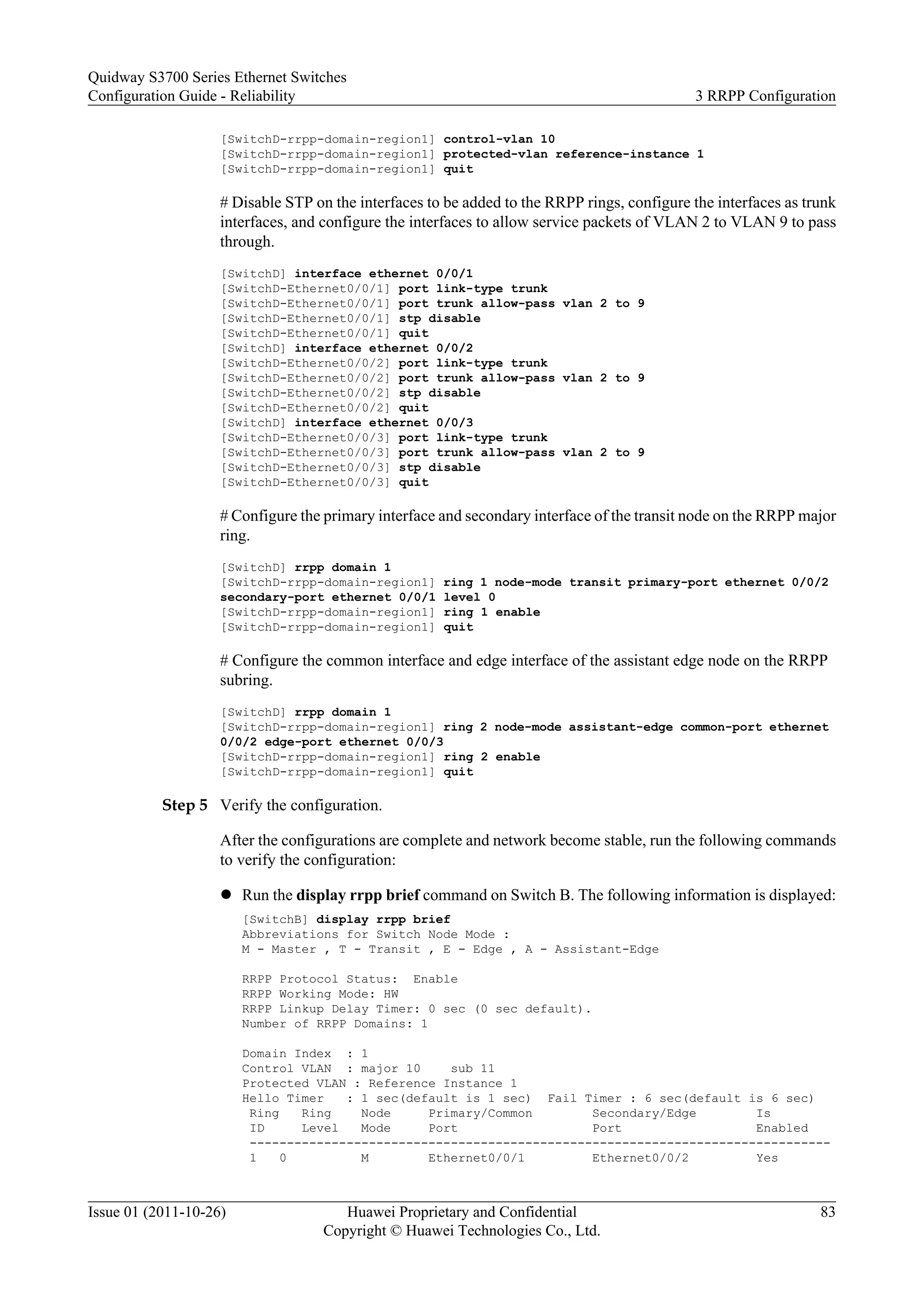 [SwitchD-rrpp-domain-region1] control-vlan 10
[SwitchD-rrpp-domain-region1] protected-vlan reference-instance 1
[SwitchD-rrpp-domain-region1] quit
# Disable STP on the interfaces to be added to the RRPP rings, configure the interfaces as trunk
interfaces, and configure the interfaces to allow service packets of VLAN 2 to VLAN 9 to pass
through.
[SwitchD] interface ethernet 0/0/1
[SwitchD-Ethernet0/0/1] port link-type trunk
[SwitchD-Ethernet0/0/1] port trunk allow-pass vlan 2 to 9
[SwitchD-Ethernet0/0/1] stp disable
[SwitchD-Ethernet0/0/1] quit
[SwitchD] interface ethernet 0/0/2
[SwitchD-Ethernet0/0/2] port link-type trunk
[SwitchD-Ethernet0/0/2] port trunk allow-pass vlan 2 to 9
[SwitchD-Ethernet0/0/2] stp disable
[SwitchD-Ethernet0/0/2] quit
[SwitchD] interface ethernet 0/0/3
[SwitchD-Ethernet0/0/3] port link-type trunk
[SwitchD-Ethernet0/0/3] port trunk allow-pass vlan 2 to 9
[SwitchD-Ethernet0/0/3] stp disable
[SwitchD-Ethernet0/0/3] quit
# Configure the primary interface and secondary interface of the transit node on the RRPP major
ring.
[SwitchD] rrpp domain 1
[SwitchD-rrpp-domain-region1] ring 1 node-mode transit primary-port ethernet 0/0/2
secondary-port ethernet 0/0/1 level 0
[SwitchD-rrpp-domain-region1] ring 1 enable
[SwitchD-rrpp-domain-region1] quit
# Configure the common interface and edge interface of the assistant edge node on the RRPP
subring.
[SwitchD] rrpp domain 1
[SwitchD-rrpp-domain-region1] ring 2 node-mode assistant-edge common-port ethernet
0/0/2 edge-port ethernet 0/0/3
[SwitchD-rrpp-domain-region1] ring 2 enable
[SwitchD-rrpp-domain-region1] quit
Step 5 Verify the configuration.
After the configurations are complete and network become stable, run the following commands
to verify the configuration:
l Run the display rrpp brief command on Switch B. The following information is displayed:
[SwitchB] display rrpp brief
Abbreviations for Switch Node Mode :
M - Master , T - Transit , E - Edge , A - Assistant-Edge
RRPP Protocol Status: Enable
RRPP Working Mode: HW
RRPP Linkup Delay Timer: 0 sec (0 sec default).
Number of RRPP Domains: 1
Domain Index : 1
Control VLAN : major 10 sub 11
Protected VLAN : Reference Instance 1
Hello Timer : 1 sec(default is 1 sec) Fail Timer : 6 sec(default is 6 sec)
Ring Ring Node Primary/Common Secondary/Edge Is
ID Level Mode Port Port Enabled
------------------------------------------------------------------------------
1 0 M Ethernet0/0/1 Ethernet0/0/2 Yes
Quidway S3700 Series Ethernet Switches
Configuration Guide - Reliability 3 RRPP Configuration
Issue 01 (2011-10-26) Huawei Proprietary and Confidential
Copyright © Huawei Technologies Co., Ltd.
83
 
