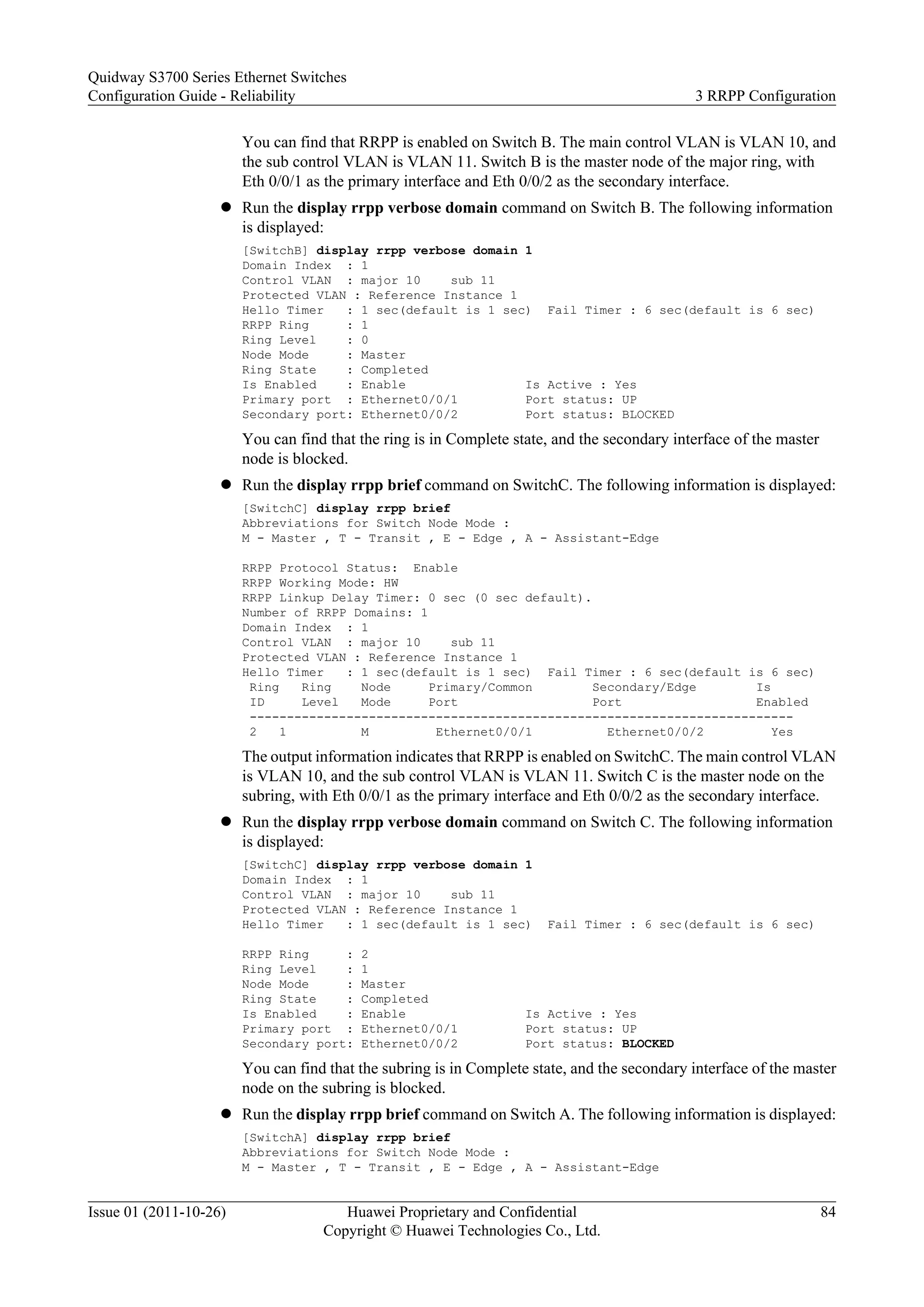 You can find that RRPP is enabled on Switch B. The main control VLAN is VLAN 10, and
the sub control VLAN is VLAN 11. Switch B is the master node of the major ring, with
Eth 0/0/1 as the primary interface and Eth 0/0/2 as the secondary interface.
l Run the display rrpp verbose domain command on Switch B. The following information
is displayed:
[SwitchB] display rrpp verbose domain 1
Domain Index : 1
Control VLAN : major 10 sub 11
Protected VLAN : Reference Instance 1
Hello Timer : 1 sec(default is 1 sec) Fail Timer : 6 sec(default is 6 sec)
RRPP Ring : 1
Ring Level : 0
Node Mode : Master
Ring State : Completed
Is Enabled : Enable Is Active : Yes
Primary port : Ethernet0/0/1 Port status: UP
Secondary port: Ethernet0/0/2 Port status: BLOCKED
You can find that the ring is in Complete state, and the secondary interface of the master
node is blocked.
l Run the display rrpp brief command on SwitchC. The following information is displayed:
[SwitchC] display rrpp brief
Abbreviations for Switch Node Mode :
M - Master , T - Transit , E - Edge , A - Assistant-Edge
RRPP Protocol Status: Enable
RRPP Working Mode: HW
RRPP Linkup Delay Timer: 0 sec (0 sec default).
Number of RRPP Domains: 1
Domain Index : 1
Control VLAN : major 10 sub 11
Protected VLAN : Reference Instance 1
Hello Timer : 1 sec(default is 1 sec) Fail Timer : 6 sec(default is 6 sec)
Ring Ring Node Primary/Common Secondary/Edge Is
ID Level Mode Port Port Enabled
-------------------------------------------------------------------------
2 1 M Ethernet0/0/1 Ethernet0/0/2 Yes
The output information indicates that RRPP is enabled on SwitchC. The main control VLAN
is VLAN 10, and the sub control VLAN is VLAN 11. Switch C is the master node on the
subring, with Eth 0/0/1 as the primary interface and Eth 0/0/2 as the secondary interface.
l Run the display rrpp verbose domain command on Switch C. The following information
is displayed:
[SwitchC] display rrpp verbose domain 1
Domain Index : 1
Control VLAN : major 10 sub 11
Protected VLAN : Reference Instance 1
Hello Timer : 1 sec(default is 1 sec) Fail Timer : 6 sec(default is 6 sec)
RRPP Ring : 2
Ring Level : 1
Node Mode : Master
Ring State : Completed
Is Enabled : Enable Is Active : Yes
Primary port : Ethernet0/0/1 Port status: UP
Secondary port: Ethernet0/0/2 Port status: BLOCKED
You can find that the subring is in Complete state, and the secondary interface of the master
node on the subring is blocked.
l Run the display rrpp brief command on Switch A. The following information is displayed:
[SwitchA] display rrpp brief
Abbreviations for Switch Node Mode :
M - Master , T - Transit , E - Edge , A - Assistant-Edge
Quidway S3700 Series Ethernet Switches
Configuration Guide - Reliability 3 RRPP Configuration
Issue 01 (2011-10-26) Huawei Proprietary and Confidential
Copyright © Huawei Technologies Co., Ltd.
84
 