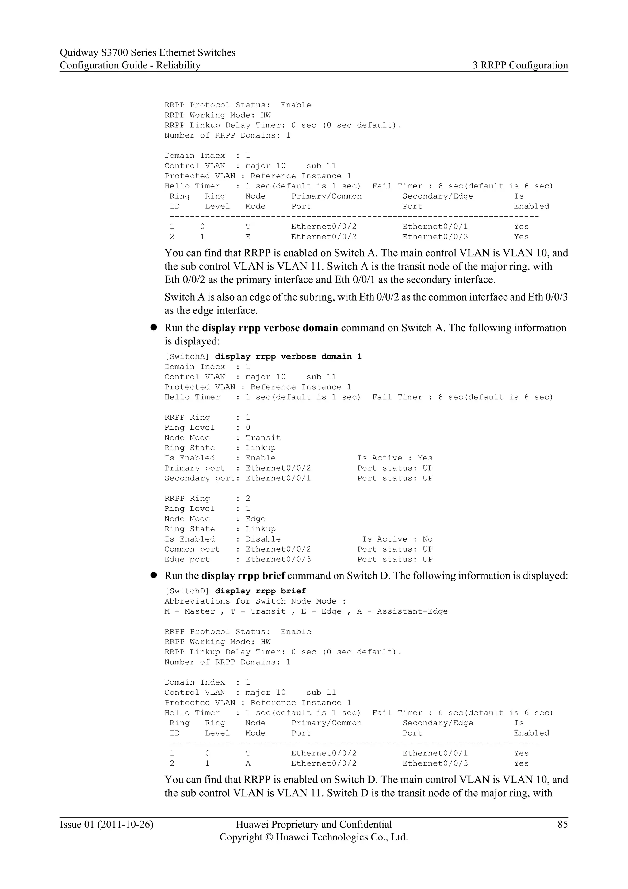 RRPP Protocol Status: Enable
RRPP Working Mode: HW
RRPP Linkup Delay Timer: 0 sec (0 sec default).
Number of RRPP Domains: 1
Domain Index : 1
Control VLAN : major 10 sub 11
Protected VLAN : Reference Instance 1
Hello Timer : 1 sec(default is 1 sec) Fail Timer : 6 sec(default is 6 sec)
Ring Ring Node Primary/Common Secondary/Edge Is
ID Level Mode Port Port Enabled
-------------------------------------------------------------------------
1 0 T Ethernet0/0/2 Ethernet0/0/1 Yes
2 1 E Ethernet0/0/2 Ethernet0/0/3 Yes
You can find that RRPP is enabled on Switch A. The main control VLAN is VLAN 10, and
the sub control VLAN is VLAN 11. Switch A is the transit node of the major ring, with
Eth 0/0/2 as the primary interface and Eth 0/0/1 as the secondary interface.
Switch A is also an edge of the subring, with Eth 0/0/2 as the common interface and Eth 0/0/3
as the edge interface.
l Run the display rrpp verbose domain command on Switch A. The following information
is displayed:
[SwitchA] display rrpp verbose domain 1
Domain Index : 1
Control VLAN : major 10 sub 11
Protected VLAN : Reference Instance 1
Hello Timer : 1 sec(default is 1 sec) Fail Timer : 6 sec(default is 6 sec)
RRPP Ring : 1
Ring Level : 0
Node Mode : Transit
Ring State : Linkup
Is Enabled : Enable Is Active : Yes
Primary port : Ethernet0/0/2 Port status: UP
Secondary port: Ethernet0/0/1 Port status: UP
RRPP Ring : 2
Ring Level : 1
Node Mode : Edge
Ring State : Linkup
Is Enabled : Disable Is Active : No
Common port : Ethernet0/0/2 Port status: UP
Edge port : Ethernet0/0/3 Port status: UP
l Run the display rrpp brief command on Switch D. The following information is displayed:
[SwitchD] display rrpp brief
Abbreviations for Switch Node Mode :
M - Master , T - Transit , E - Edge , A - Assistant-Edge
RRPP Protocol Status: Enable
RRPP Working Mode: HW
RRPP Linkup Delay Timer: 0 sec (0 sec default).
Number of RRPP Domains: 1
Domain Index : 1
Control VLAN : major 10 sub 11
Protected VLAN : Reference Instance 1
Hello Timer : 1 sec(default is 1 sec) Fail Timer : 6 sec(default is 6 sec)
Ring Ring Node Primary/Common Secondary/Edge Is
ID Level Mode Port Port Enabled
-------------------------------------------------------------------------
1 0 T Ethernet0/0/2 Ethernet0/0/1 Yes
2 1 A Ethernet0/0/2 Ethernet0/0/3 Yes
You can find that RRPP is enabled on Switch D. The main control VLAN is VLAN 10, and
the sub control VLAN is VLAN 11. Switch D is the transit node of the major ring, with
Quidway S3700 Series Ethernet Switches
Configuration Guide - Reliability 3 RRPP Configuration
Issue 01 (2011-10-26) Huawei Proprietary and Confidential
Copyright © Huawei Technologies Co., Ltd.
85
 