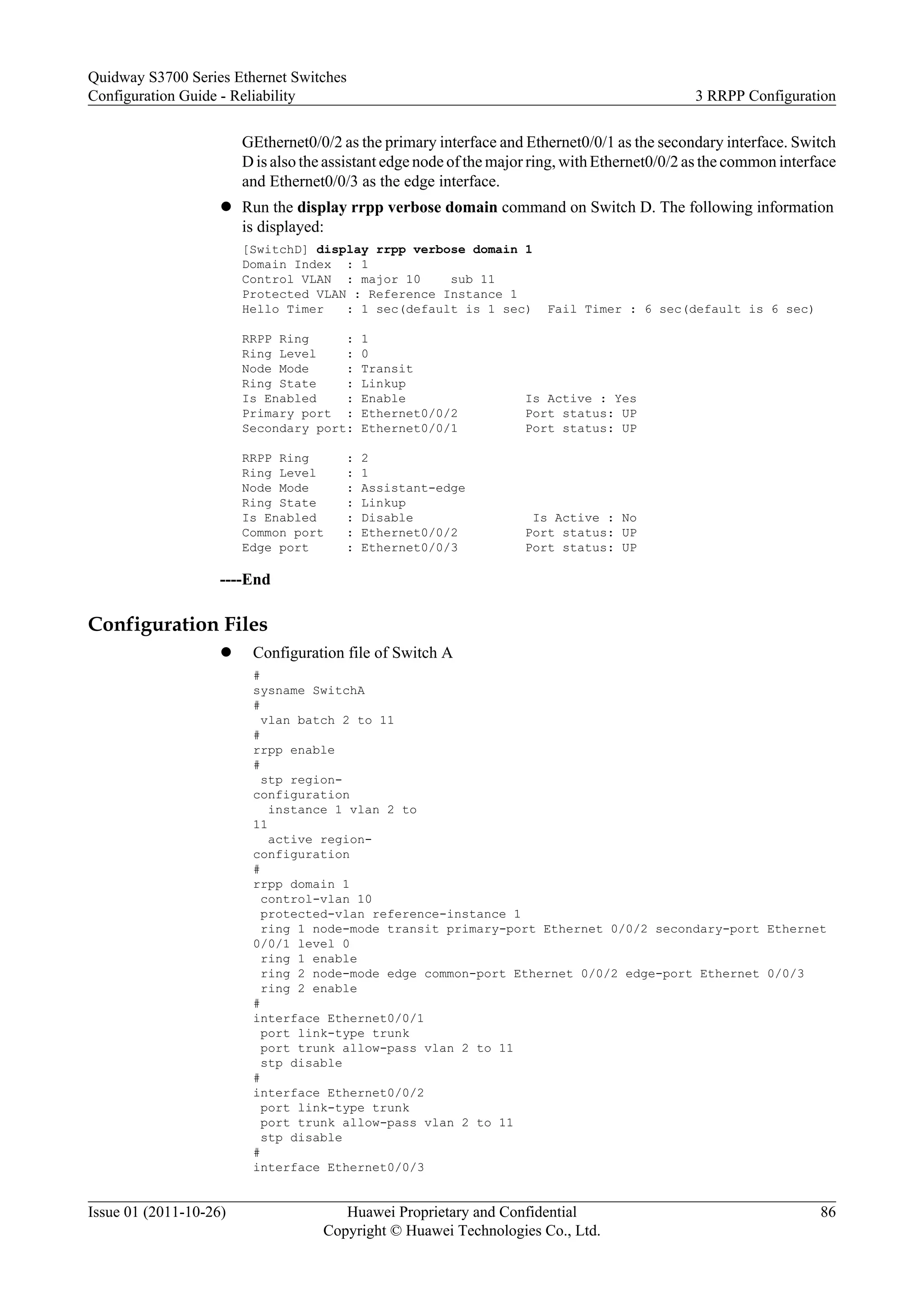 GEthernet0/0/2 as the primary interface and Ethernet0/0/1 as the secondary interface. Switch
D is also the assistant edge node of the major ring, withEthernet0/0/2 as the common interface
and Ethernet0/0/3 as the edge interface.
l Run the display rrpp verbose domain command on Switch D. The following information
is displayed:
[SwitchD] display rrpp verbose domain 1
Domain Index : 1
Control VLAN : major 10 sub 11
Protected VLAN : Reference Instance 1
Hello Timer : 1 sec(default is 1 sec) Fail Timer : 6 sec(default is 6 sec)
RRPP Ring : 1
Ring Level : 0
Node Mode : Transit
Ring State : Linkup
Is Enabled : Enable Is Active : Yes
Primary port : Ethernet0/0/2 Port status: UP
Secondary port: Ethernet0/0/1 Port status: UP
RRPP Ring : 2
Ring Level : 1
Node Mode : Assistant-edge
Ring State : Linkup
Is Enabled : Disable Is Active : No
Common port : Ethernet0/0/2 Port status: UP
Edge port : Ethernet0/0/3 Port status: UP
----End
Configuration Files
l Configuration file of Switch A
#
sysname SwitchA
#
vlan batch 2 to 11
#
rrpp enable
#
stp region-
configuration
instance 1 vlan 2 to
11
active region-
configuration
#
rrpp domain 1
control-vlan 10
protected-vlan reference-instance 1
ring 1 node-mode transit primary-port Ethernet 0/0/2 secondary-port Ethernet
0/0/1 level 0
ring 1 enable
ring 2 node-mode edge common-port Ethernet 0/0/2 edge-port Ethernet 0/0/3
ring 2 enable
#
interface Ethernet0/0/1
port link-type trunk
port trunk allow-pass vlan 2 to 11
stp disable
#
interface Ethernet0/0/2
port link-type trunk
port trunk allow-pass vlan 2 to 11
stp disable
#
interface Ethernet0/0/3
Quidway S3700 Series Ethernet Switches
Configuration Guide - Reliability 3 RRPP Configuration
Issue 01 (2011-10-26) Huawei Proprietary and Confidential
Copyright © Huawei Technologies Co., Ltd.
86
 