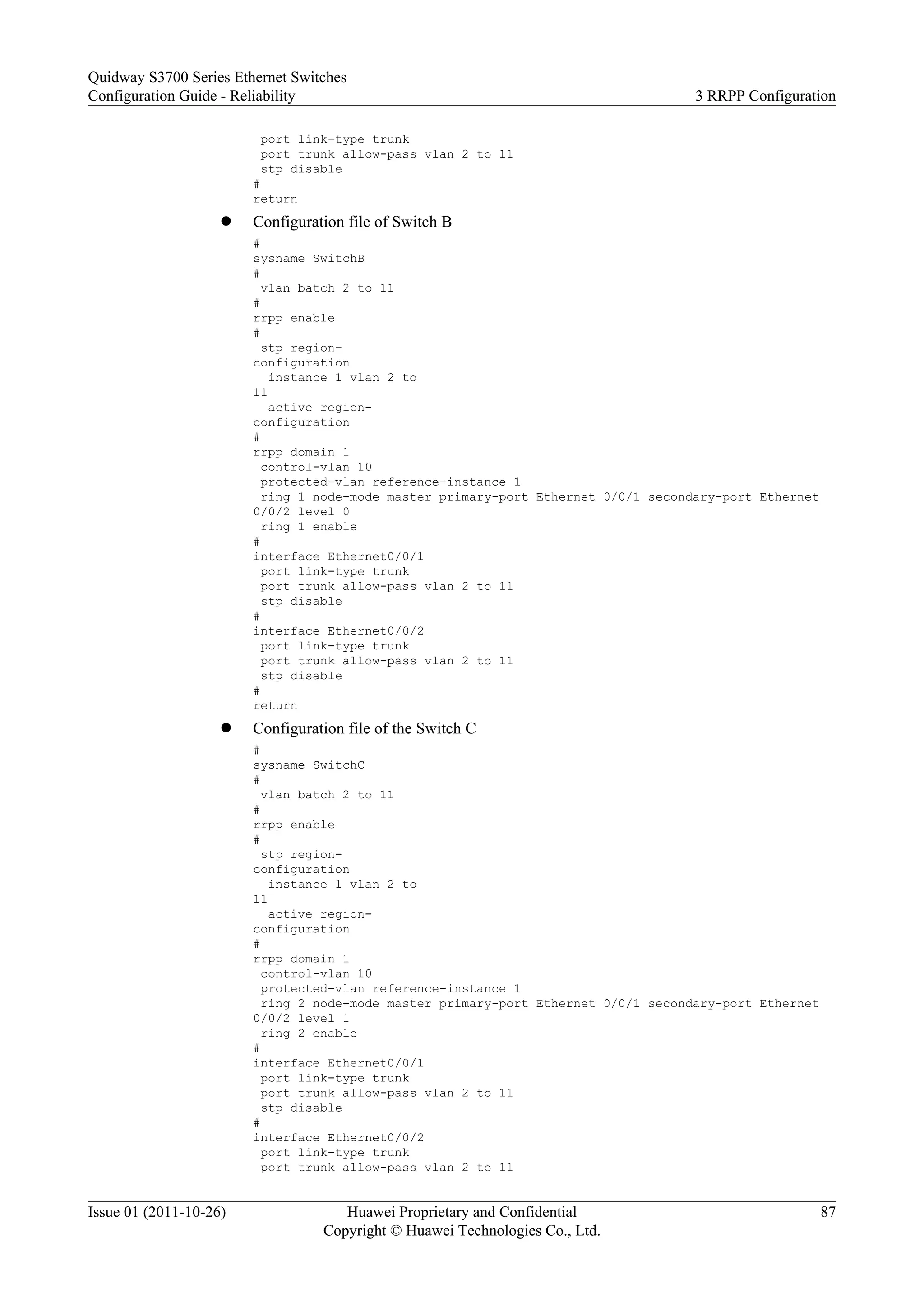 port link-type trunk
port trunk allow-pass vlan 2 to 11
stp disable
#
return
l Configuration file of Switch B
#
sysname SwitchB
#
vlan batch 2 to 11
#
rrpp enable
#
stp region-
configuration
instance 1 vlan 2 to
11
active region-
configuration
#
rrpp domain 1
control-vlan 10
protected-vlan reference-instance 1
ring 1 node-mode master primary-port Ethernet 0/0/1 secondary-port Ethernet
0/0/2 level 0
ring 1 enable
#
interface Ethernet0/0/1
port link-type trunk
port trunk allow-pass vlan 2 to 11
stp disable
#
interface Ethernet0/0/2
port link-type trunk
port trunk allow-pass vlan 2 to 11
stp disable
#
return
l Configuration file of the Switch C
#
sysname SwitchC
#
vlan batch 2 to 11
#
rrpp enable
#
stp region-
configuration
instance 1 vlan 2 to
11
active region-
configuration
#
rrpp domain 1
control-vlan 10
protected-vlan reference-instance 1
ring 2 node-mode master primary-port Ethernet 0/0/1 secondary-port Ethernet
0/0/2 level 1
ring 2 enable
#
interface Ethernet0/0/1
port link-type trunk
port trunk allow-pass vlan 2 to 11
stp disable
#
interface Ethernet0/0/2
port link-type trunk
port trunk allow-pass vlan 2 to 11
Quidway S3700 Series Ethernet Switches
Configuration Guide - Reliability 3 RRPP Configuration
Issue 01 (2011-10-26) Huawei Proprietary and Confidential
Copyright © Huawei Technologies Co., Ltd.
87
 