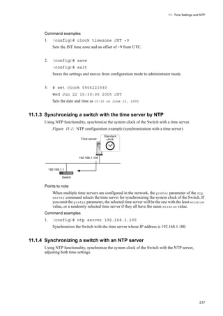 11. Time Settings and NTP
217
Command examples
1. (config)# clock timezone JST +9
Sets the JST time zone and an offset of +9 from UTC.
2. (config)# save
(config)# exit
Saves the settings and moves from configuration mode to administrator mode.
3. # set clock 0506221530
Wed Jun 22 15:30:00 2005 JST
Sets the date and time as 15:30 on June 22, 2005.
11.1.3 Synchronizing a switch with the time server by NTP
Using NTP functionality, synchronize the system clock of the Switch with a time server.
Figure 11-1: NTP configuration example (synchronization with a time server)
Points to note
When multiple time servers are configured in the network, the prefer parameter of the ntp
server command selects the time server for synchronizing the system clock of the Switch. If
you omit the prefer parameter, the selected time server will be the one with the least stratum
value, or a randomly selected time server if they all have the same stratum value.
Command examples
1. (config)# ntp server 192.168.1.100
Synchronizes the Switch with the time server whose IP address is 192.168.1.100.
11.1.4 Synchronizing a switch with an NTP server
Using NTP functionality, synchronize the system clock of the Switch with the NTP server,
adjusting both time settings.
 