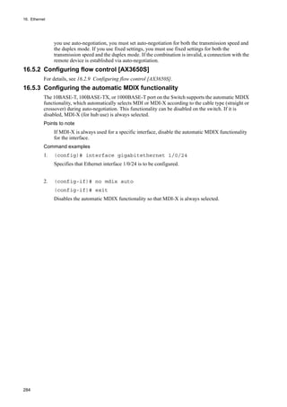 16. Ethernet
284
you use auto-negotiation, you must set auto-negotiation for both the transmission speed and
the duplex mode. If you use fixed settings, you must use fixed settings for both the
transmission speed and the duplex mode. If the combination is invalid, a connection with the
remote device is established via auto-negotiation.
16.5.2 Configuring flow control [AX3650S]
For details, see 16.2.9 Configuring flow control [AX3650S].
16.5.3 Configuring the automatic MDIX functionality
The 10BASE-T, 100BASE-TX, or 1000BASE-T port on the Switch supports the automatic MDIX
functionality, which automatically selects MDI or MDI-X according to the cable type (straight or
crossover) during auto-negotiation. This functionality can be disabled on the switch. If it is
disabled, MDI-X (for hub use) is always selected.
Points to note
If MDI-X is always used for a specific interface, disable the automatic MDIX functionality
for the interface.
Command examples
1. (config)# interface gigabitethernet 1/0/24
Specifies that Ethernet interface 1/0/24 is to be configured.
2. (config-if)# no mdix auto
(config-if)# exit
Disables the automatic MDIX functionality so that MDI-X is always selected.
 