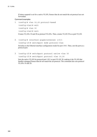 20. VLANs
366
If status suspend is set for a native VLAN, frames that do not match the set protocol are not
forwarded.
Command examples
1. (config)# vlan 10,20 protocol-based
(config-vlan)# exit
(config)# vlan 30
(config-vlan)# exit
Creates VLANs 10 and 20 as protocol VLANs. Then, creates VLAN 30 as a port VLAN.
2. (config)# interface gigabitethernet 1/0/1
(config-if)# switchport mode protocol-vlan
Switches to the Ethernet interface configuration mode for port 1/0/1. Then, sets the port as a
protocol port.
3. (config-if)# switchport protocol native vlan 30
(config-if)# switchport protocol vlan 10,20
Sets the native VLAN for protocol port 1/0/1 to port VLAN 30, making it the VLAN that
handles untagged frames that do not match the set protocol. The command also sets protocol
VLANs 10 and 20.
 