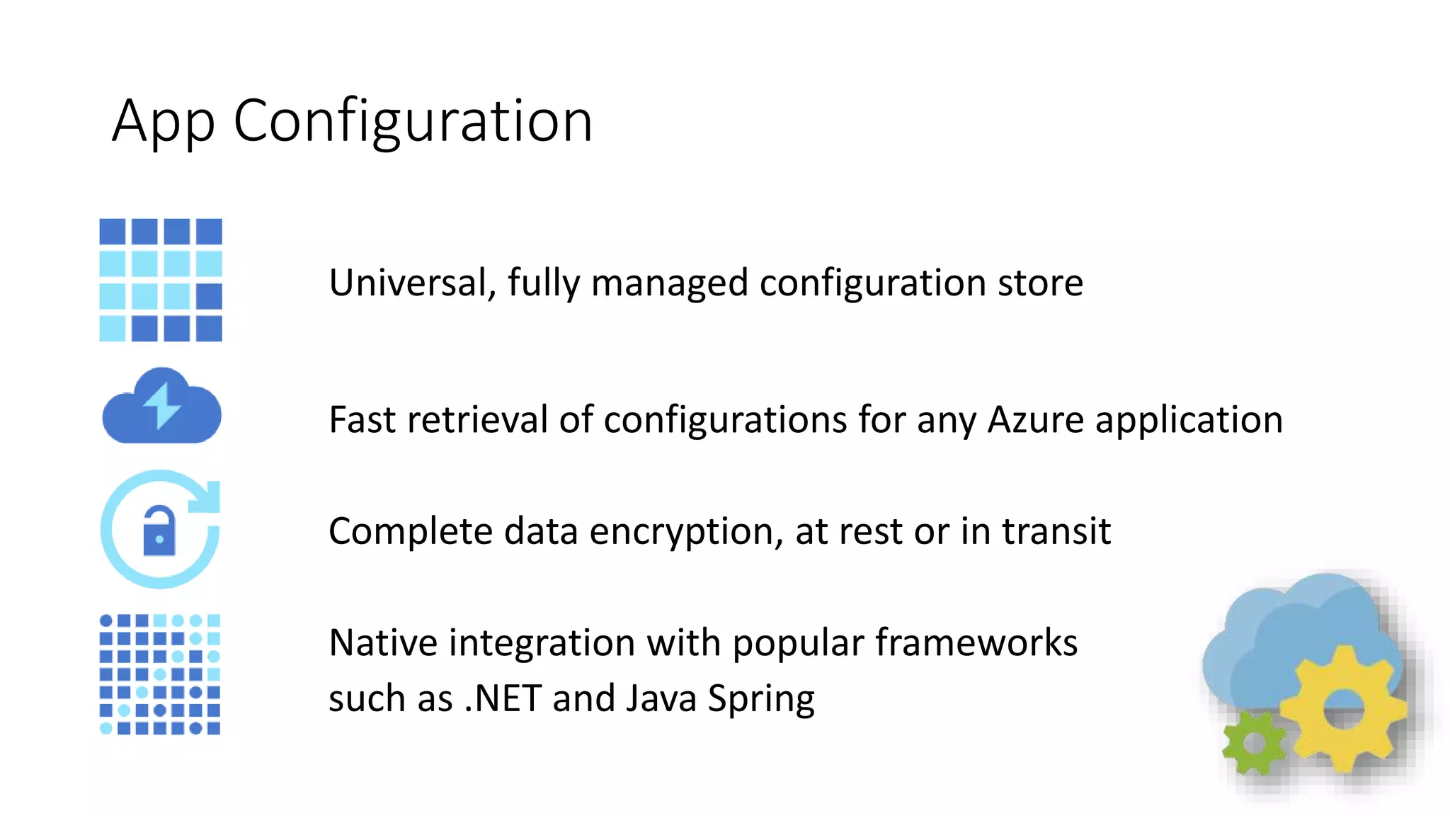 App Configuration
Universal, fully managed configuration store
Fast retrieval of configurations for any Azure application
Complete data encryption, at rest or in transit
Native integration with popular frameworks
such as .NET and Java Spring
 