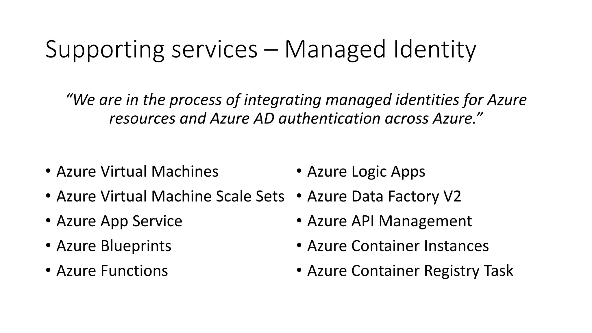 Supporting services – Managed Identity
“We are in the process of integrating managed identities for Azure
resources and Azure AD authentication across Azure.”
• Azure Virtual Machines
• Azure Virtual Machine Scale Sets
• Azure App Service
• Azure Blueprints
• Azure Functions
• Azure Logic Apps
• Azure Data Factory V2
• Azure API Management
• Azure Container Instances
• Azure Container Registry Task
 
