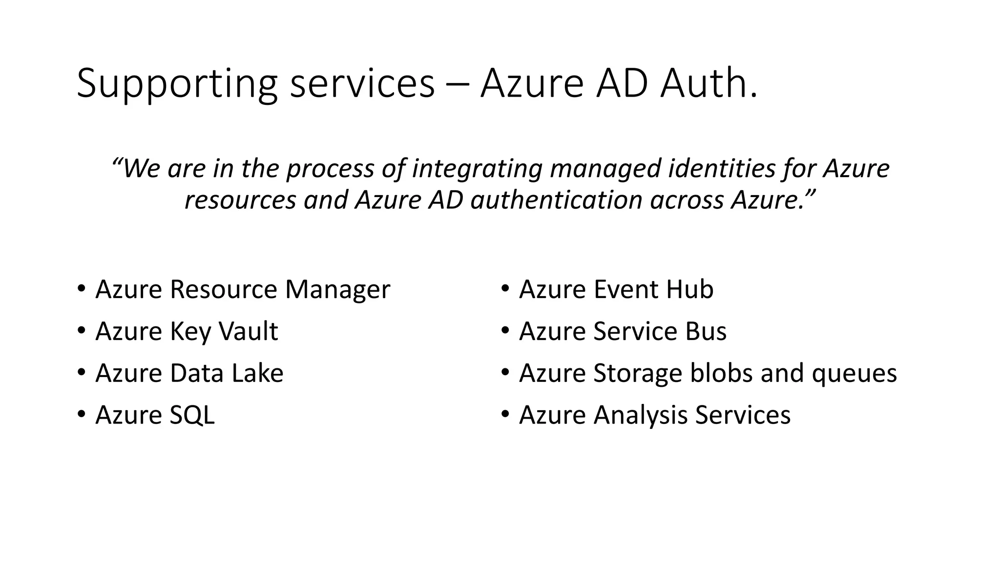 Supporting services – Azure AD Auth.
“We are in the process of integrating managed identities for Azure
resources and Azure AD authentication across Azure.”
• Azure Resource Manager
• Azure Key Vault
• Azure Data Lake
• Azure SQL
• Azure Event Hub
• Azure Service Bus
• Azure Storage blobs and queues
• Azure Analysis Services
 