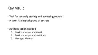 Key Vault
• Tool for securely storing and accessing secrets
• A vault is a logical group of secrets
• Authentication needed
1. Service principal and secret
2. Service principal and certificate
3. Managed Identity
 