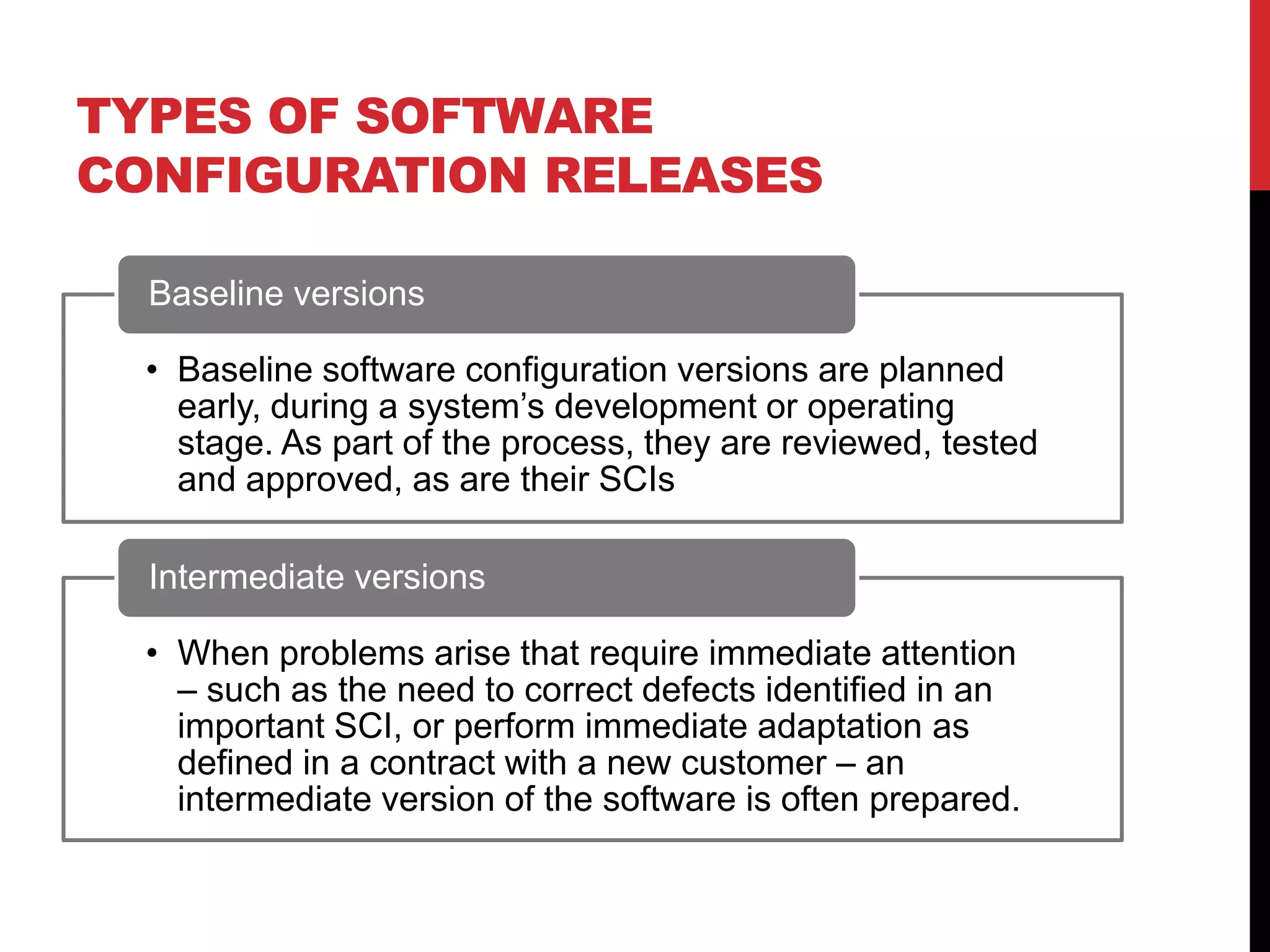 TYPES OF SOFTWARE
CONFIGURATION RELEASES

  Baseline versions

  • Baseline software configuration versions are planned
    early, during a system’s development or operating
    stage. As part of the process, they are reviewed, tested
    and approved, as are their SCIs

  Intermediate versions

  • When problems arise that require immediate attention
    – such as the need to correct defects identified in an
    important SCI, or perform immediate adaptation as
    defined in a contract with a new customer – an
    intermediate version of the software is often prepared.
 