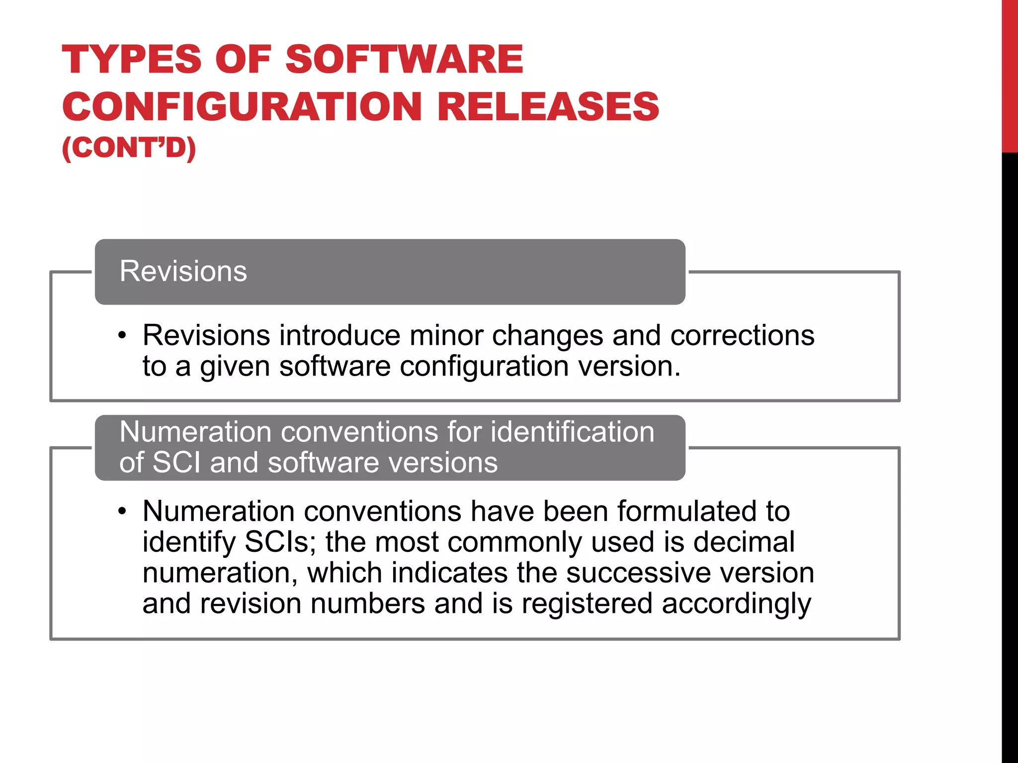 TYPES OF SOFTWARE
CONFIGURATION RELEASES
(CONT’D)



   Revisions

   • Revisions introduce minor changes and corrections
     to a given software configuration version.

   Numeration conventions for identification
   of SCI and software versions
   • Numeration conventions have been formulated to
     identify SCIs; the most commonly used is decimal
     numeration, which indicates the successive version
     and revision numbers and is registered accordingly
 