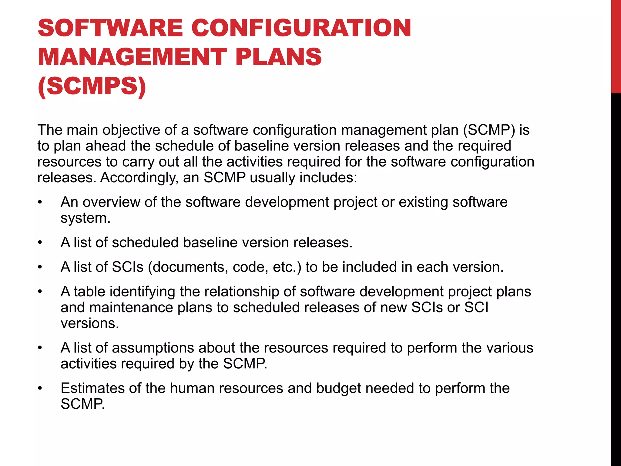 SOFTWARE CONFIGURATION
MANAGEMENT PLANS
(SCMPS)
The main objective of a software configuration management plan (SCMP) is
to plan ahead the schedule of baseline version releases and the required
resources to carry out all the activities required for the software configuration
releases. Accordingly, an SCMP usually includes:
•   An overview of the software development project or existing software
    system.
•   A list of scheduled baseline version releases.
•   A list of SCIs (documents, code, etc.) to be included in each version.
•   A table identifying the relationship of software development project plans
    and maintenance plans to scheduled releases of new SCIs or SCI
    versions.
•   A list of assumptions about the resources required to perform the various
    activities required by the SCMP.
•   Estimates of the human resources and budget needed to perform the
    SCMP.
 