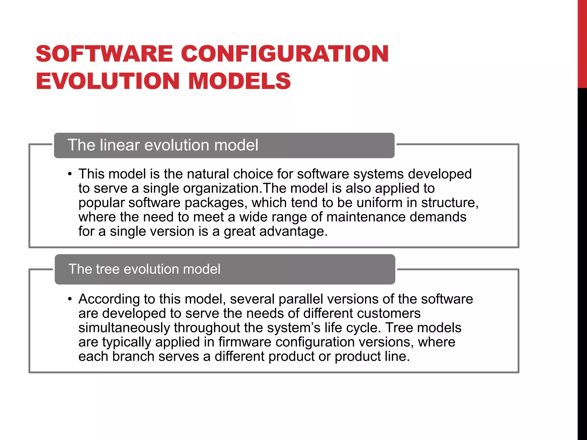SOFTWARE CONFIGURATION
EVOLUTION MODELS

 The linear evolution model
 • This model is the natural choice for software systems developed
   to serve a single organization.The model is also applied to
   popular software packages, which tend to be uniform in structure,
   where the need to meet a wide range of maintenance demands
   for a single version is a great advantage.

  The tree evolution model

 • According to this model, several parallel versions of the software
   are developed to serve the needs of different customers
   simultaneously throughout the system’s life cycle. Tree models
   are typically applied in firmware configuration versions, where
   each branch serves a different product or product line.
 