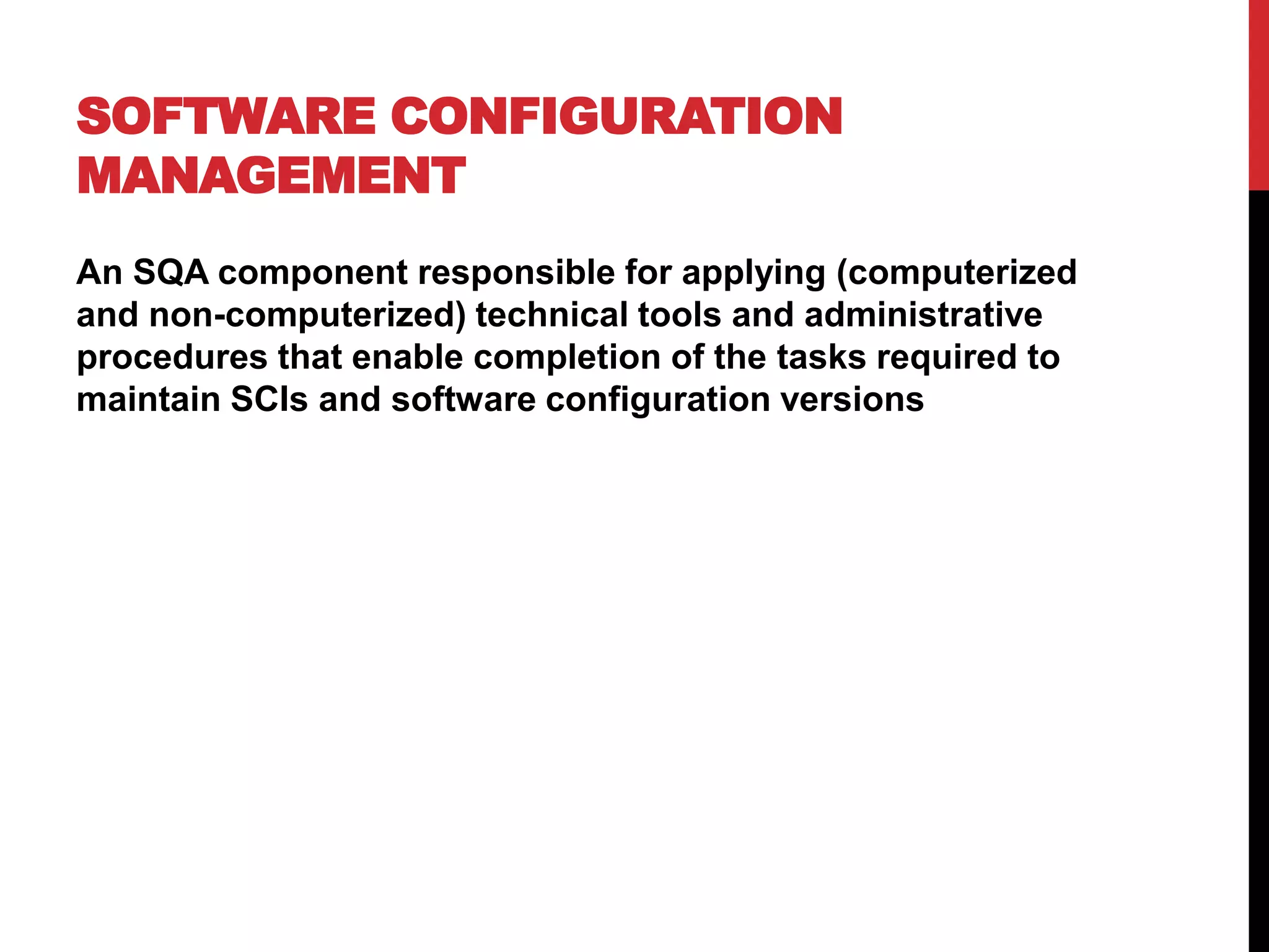 SOFTWARE CONFIGURATION
MANAGEMENT
An SQA component responsible for applying (computerized
and non-computerized) technical tools and administrative
procedures that enable completion of the tasks required to
maintain SCIs and software configuration versions
 