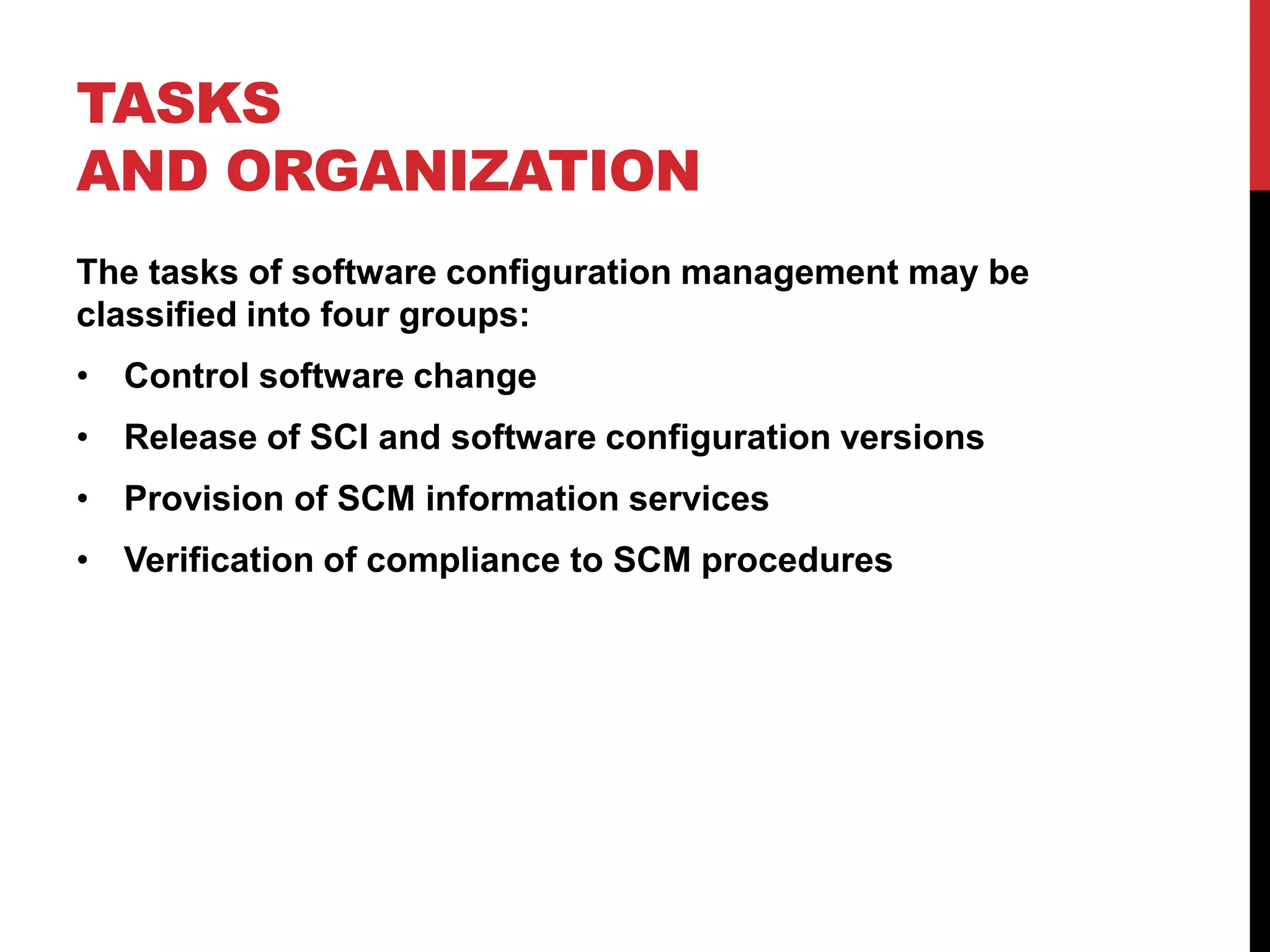TASKS
AND ORGANIZATION
The tasks of software configuration management may be
classified into four groups:
• Control software change
• Release of SCI and software configuration versions
• Provision of SCM information services
• Verification of compliance to SCM procedures
 