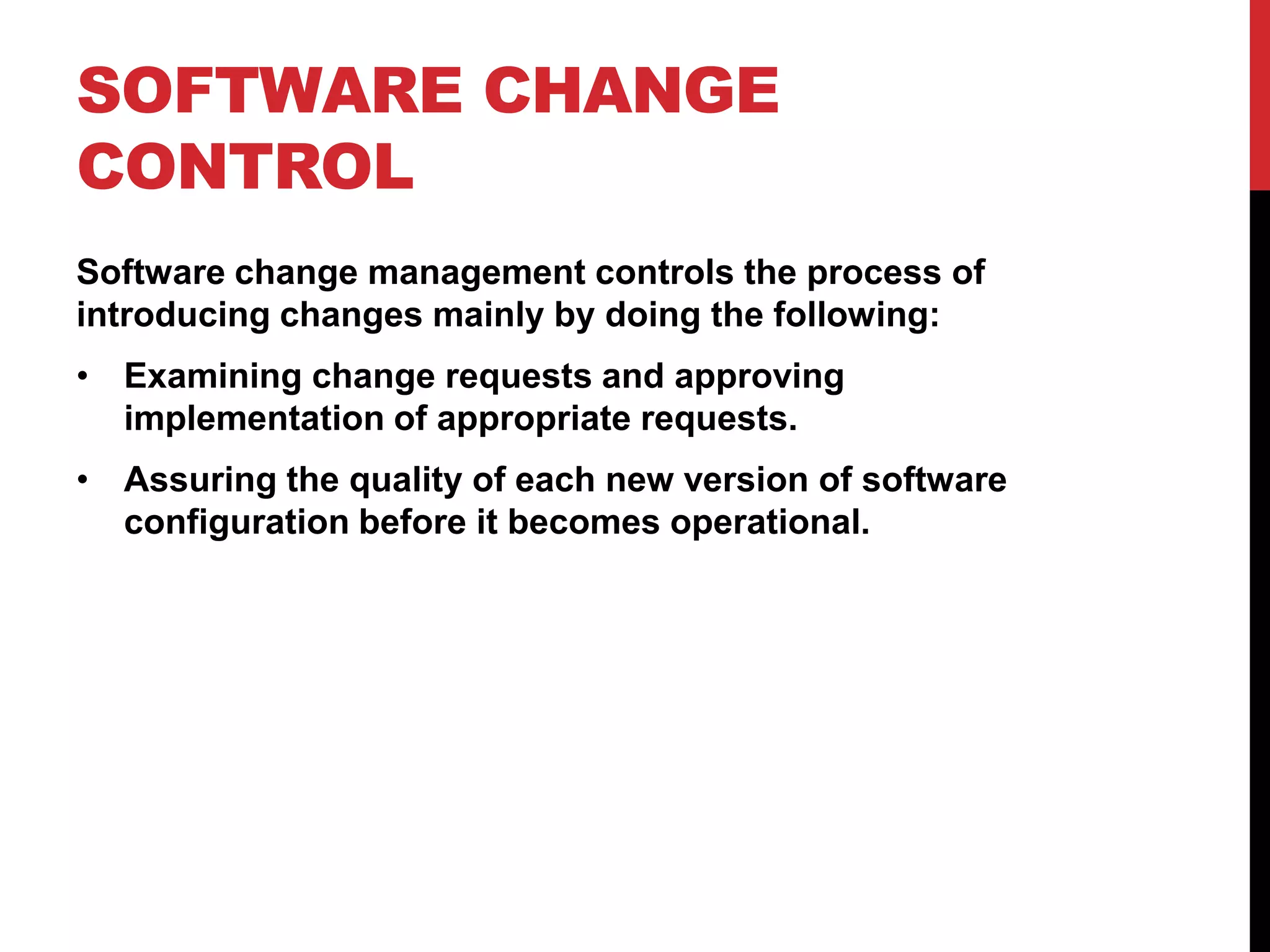 SOFTWARE CHANGE
CONTROL
Software change management controls the process of
introducing changes mainly by doing the following:
• Examining change requests and approving
  implementation of appropriate requests.
• Assuring the quality of each new version of software
  configuration before it becomes operational.
 