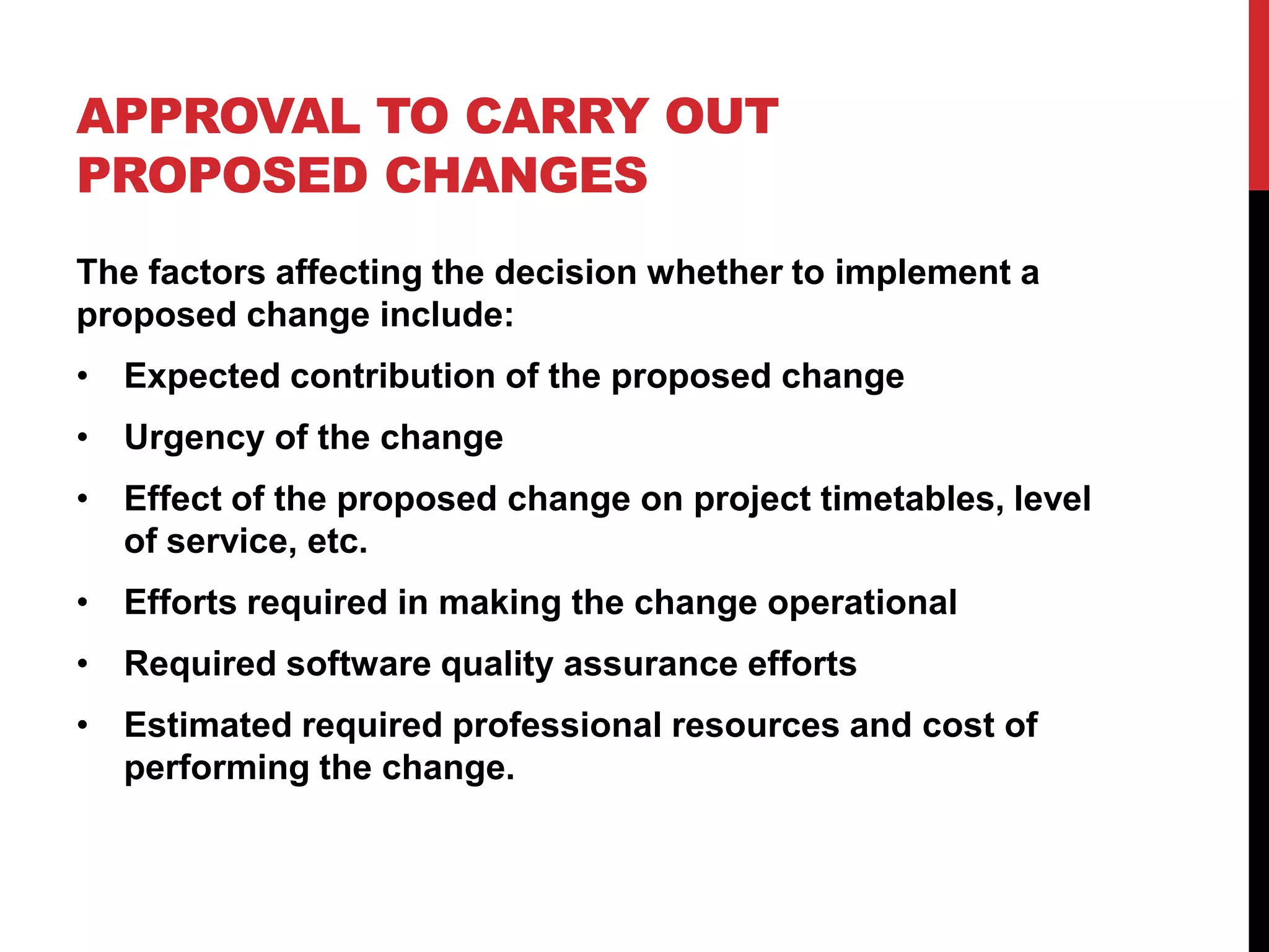APPROVAL TO CARRY OUT
PROPOSED CHANGES
The factors affecting the decision whether to implement a
proposed change include:
• Expected contribution of the proposed change
• Urgency of the change
• Effect of the proposed change on project timetables, level
  of service, etc.
• Efforts required in making the change operational
• Required software quality assurance efforts
• Estimated required professional resources and cost of
  performing the change.
 