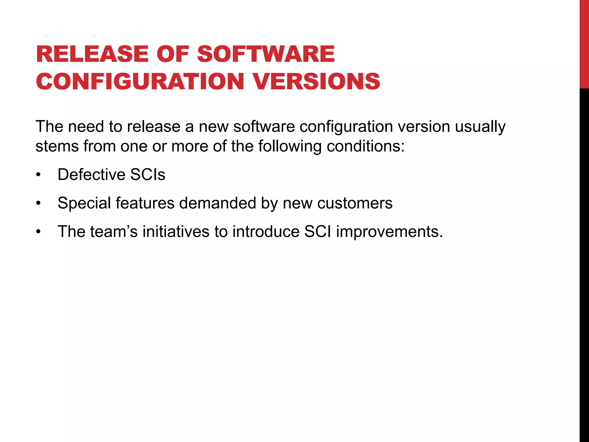 RELEASE OF SOFTWARE
CONFIGURATION VERSIONS
The need to release a new software configuration version usually
stems from one or more of the following conditions:
• Defective SCIs
• Special features demanded by new customers
• The team’s initiatives to introduce SCI improvements.
 