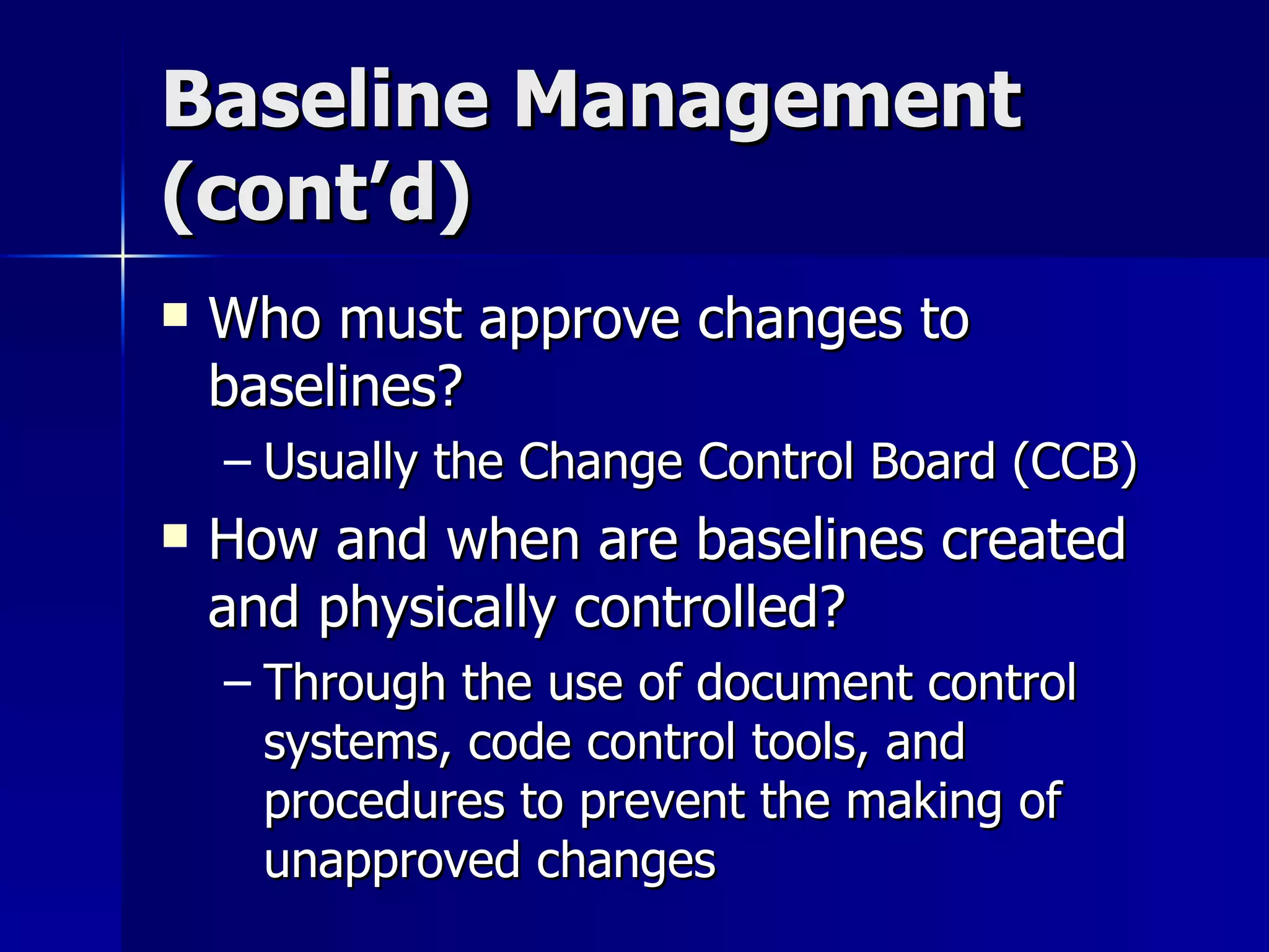 Baseline Management (cont’d) Who must approve changes to baselines? Usually the Change Control Board (CCB) How and when are baselines created and physically controlled? Through the use of document control systems, code control tools, and procedures to prevent the making of unapproved changes 