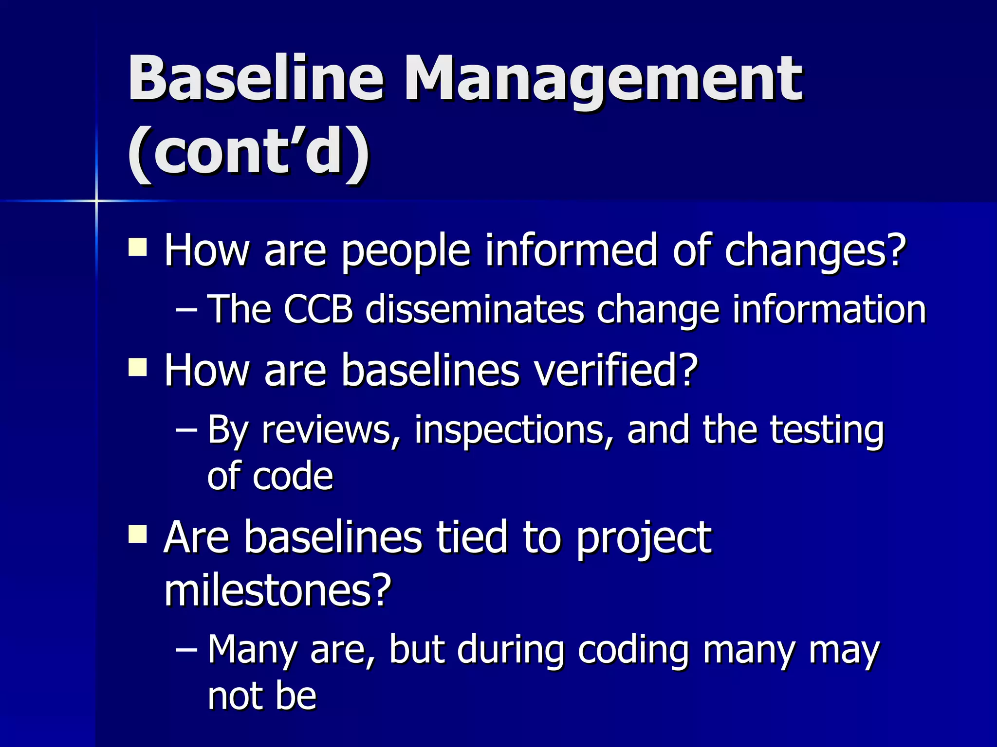 Baseline Management (cont’d) How are people informed of changes? The CCB disseminates change information How are baselines verified? By reviews, inspections, and the testing of code Are baselines tied to project milestones? Many are, but during coding many may not be 