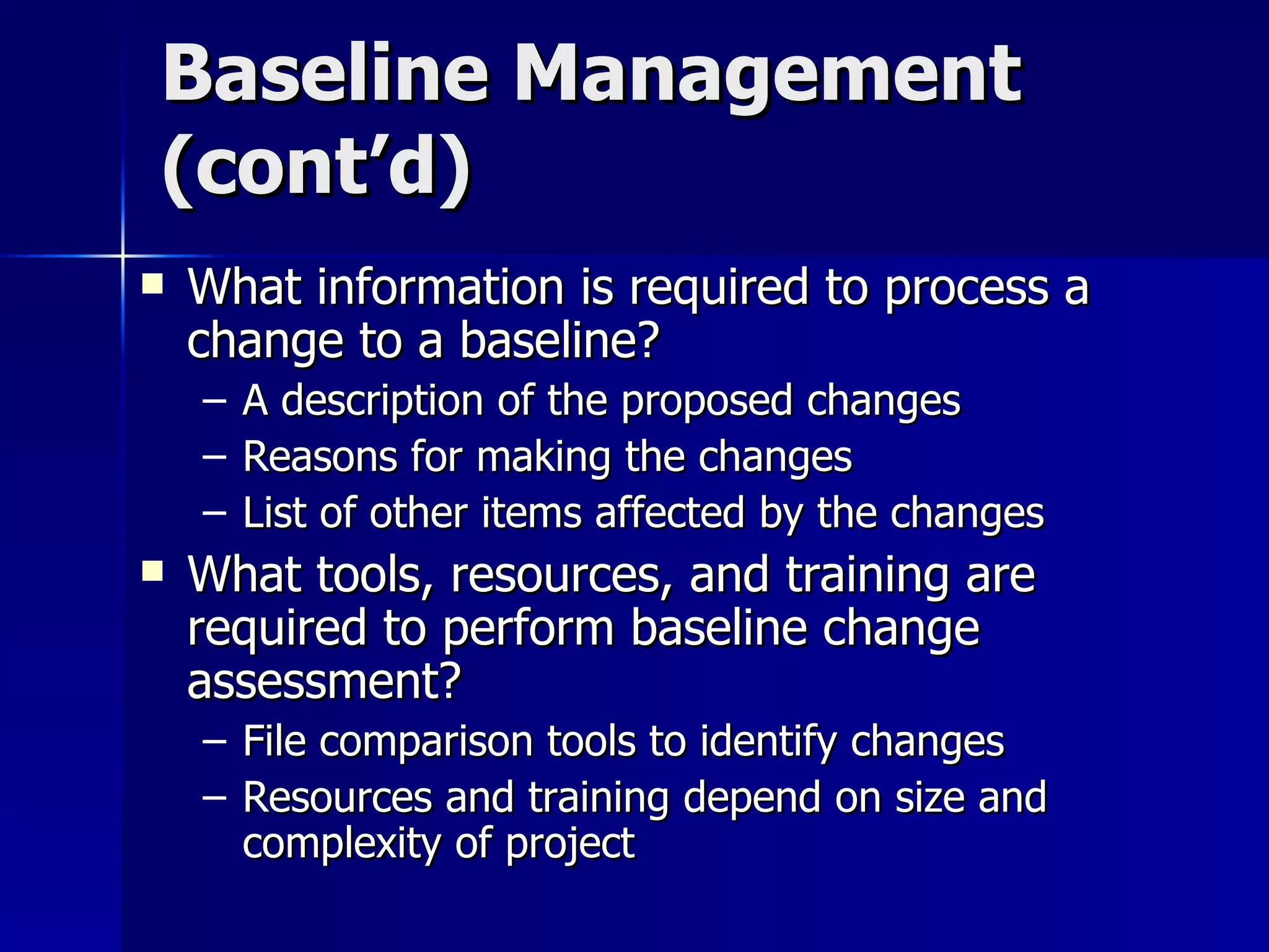 Baseline Management (cont’d) What information is required to process a change to a baseline? A description of the proposed changes Reasons for making the changes List of other items affected by the changes What tools, resources, and training are required to perform baseline change assessment? File comparison tools to identify changes Resources and training depend on size and complexity of project 