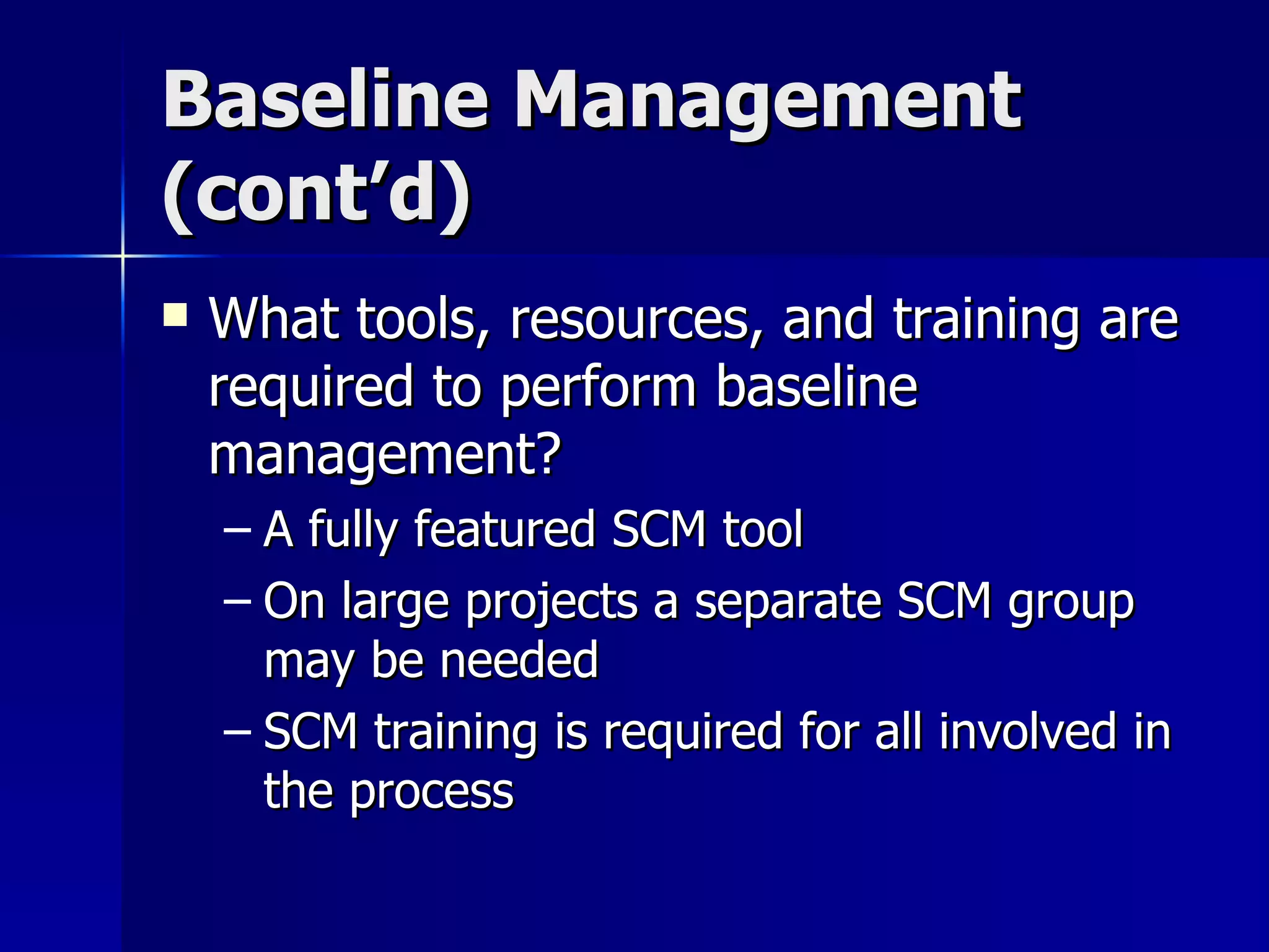 Baseline Management (cont’d) What tools, resources, and training are required to perform baseline management? A fully featured SCM tool On large projects a separate SCM group may be needed SCM training is required for all involved in the process 