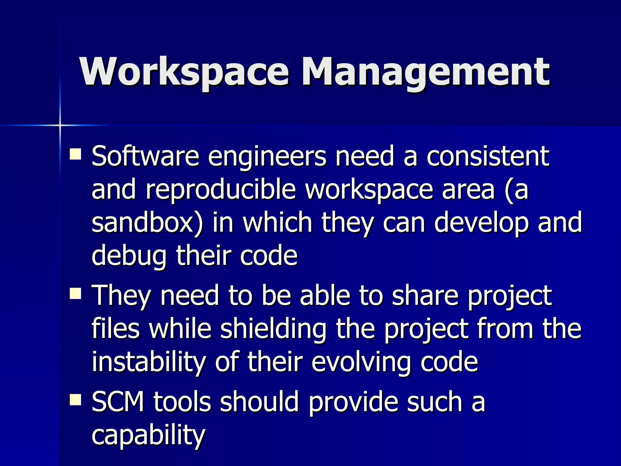 Workspace Management Software engineers need a consistent and reproducible workspace area (a sandbox) in which they can develop and debug their code They need to be able to share project files while shielding the project from the instability of their evolving code SCM tools should provide such a capability 
