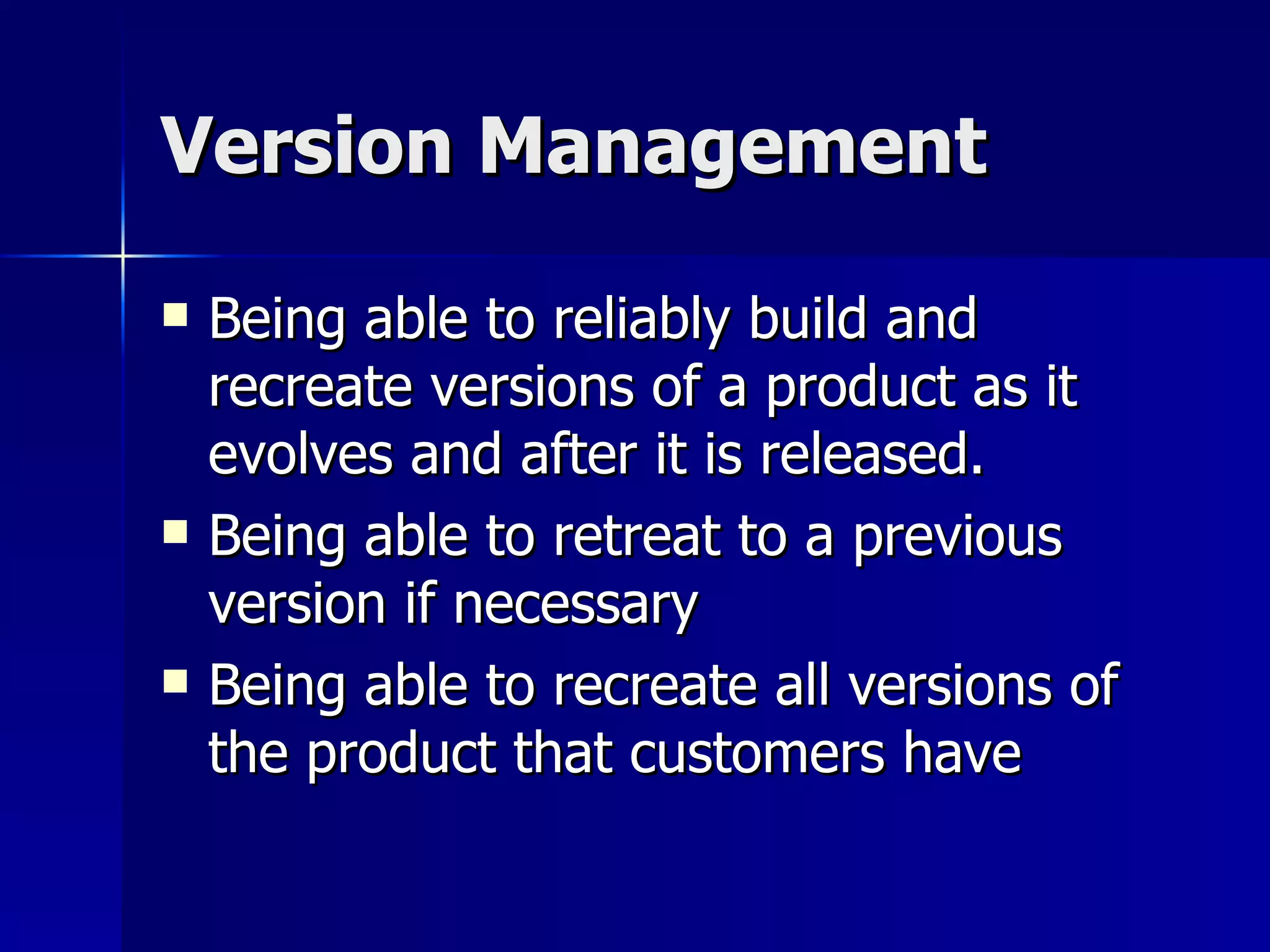 Version Management Being able to reliably build and recreate versions of a product as it evolves and after it is released. Being able to retreat to a previous version if necessary Being able to recreate all versions of the product that customers have 