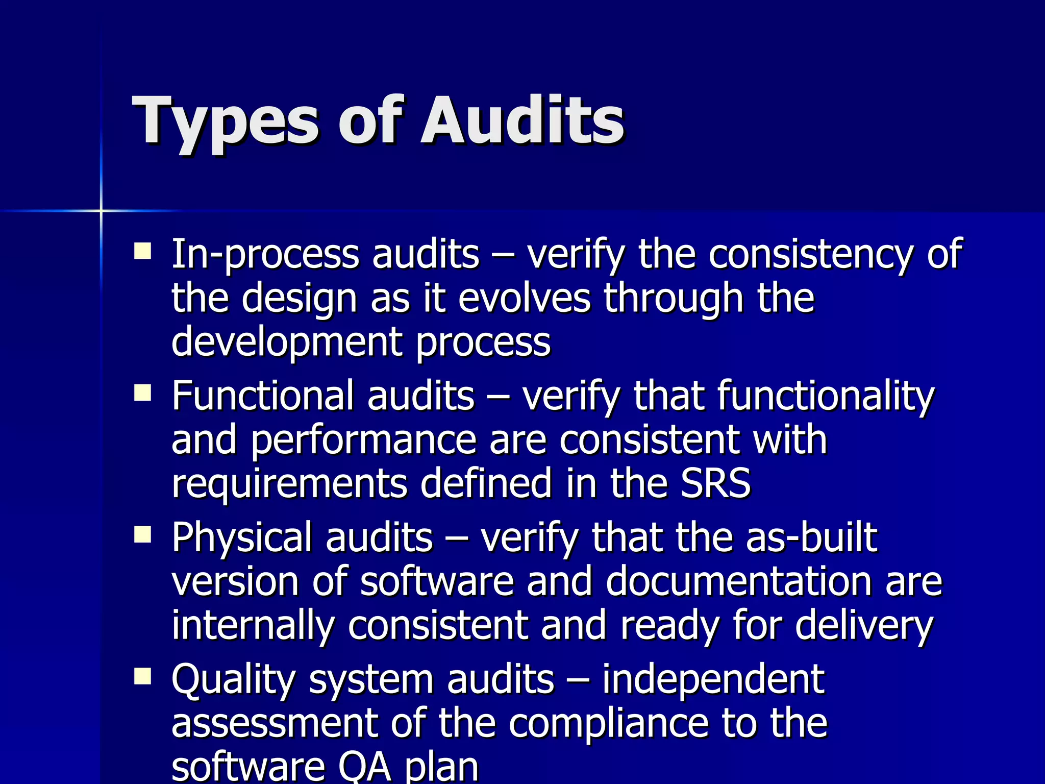Types of Audits In-process audits – verify the consistency of the design as it evolves through the development process Functional audits – verify that functionality and performance are consistent with requirements defined in the SRS Physical audits – verify that the as-built version of software and documentation are internally consistent and ready for delivery Quality system audits – independent assessment of the compliance to the software QA plan 