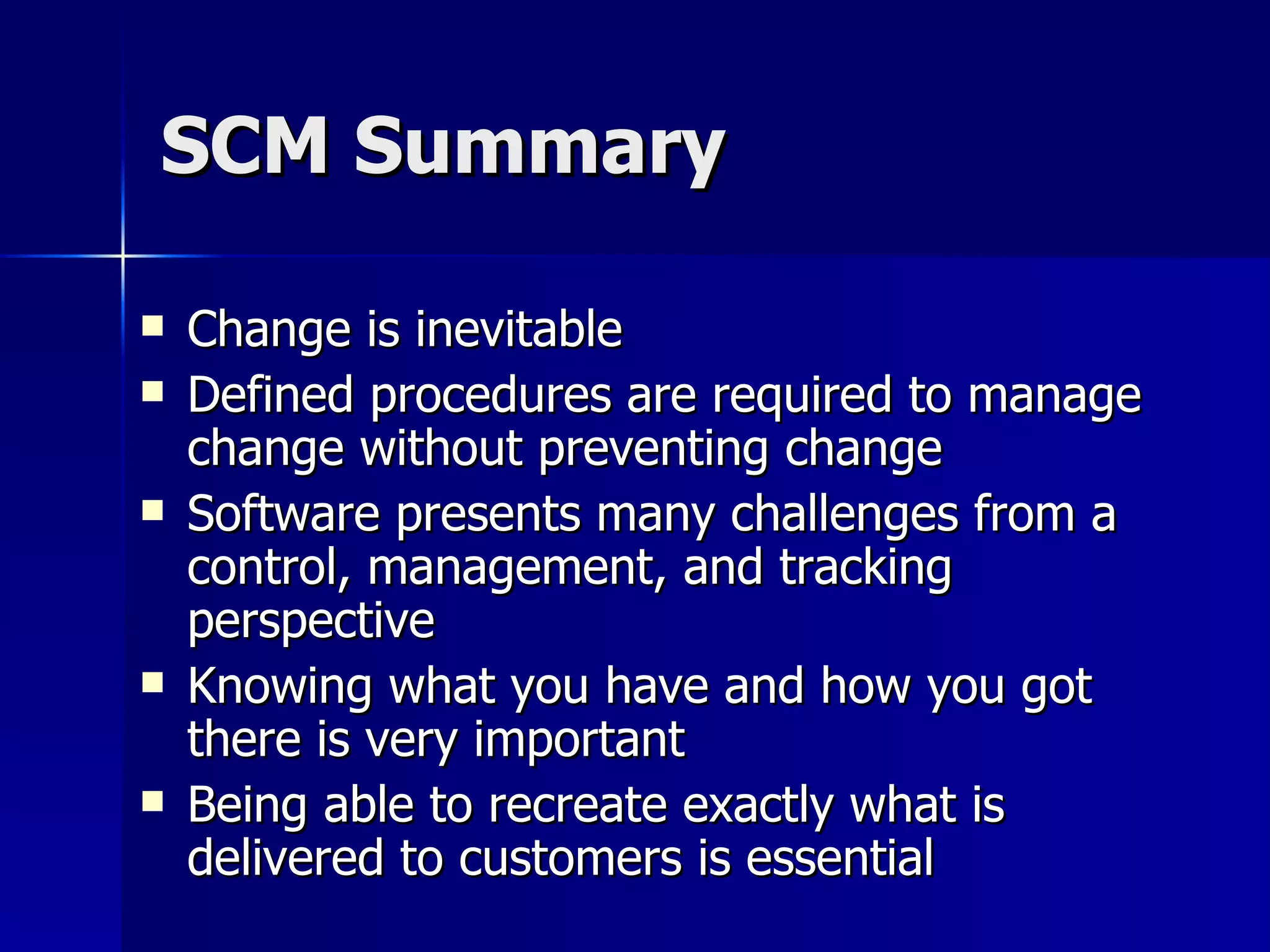 SCM Summary Change is inevitable Defined procedures are required to manage change without preventing change Software presents many challenges from a control, management, and tracking perspective Knowing what you have and how you got there is very important Being able to recreate exactly what is delivered to customers is essential 