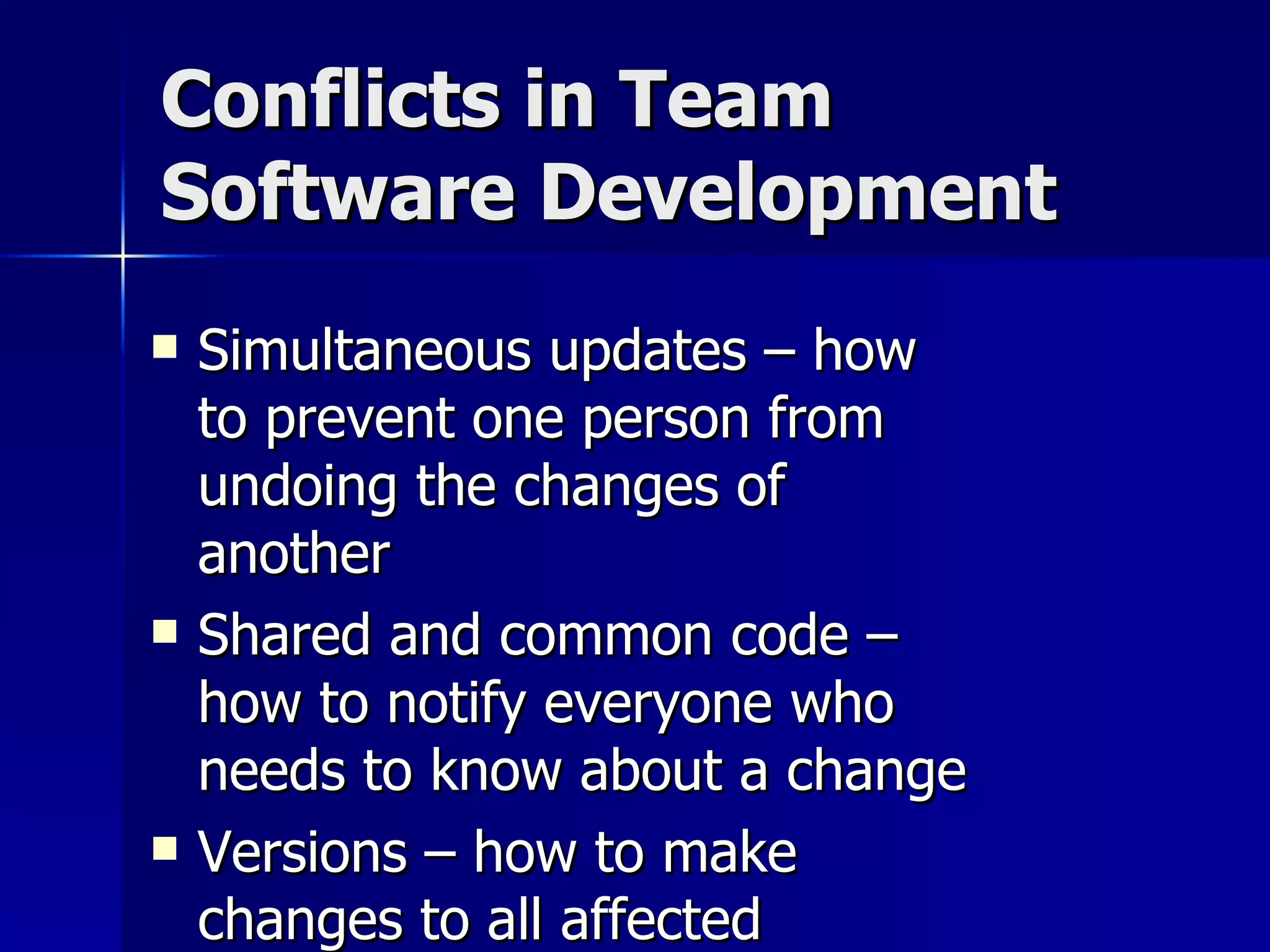 Conflicts in Team Software Development Simultaneous updates – how to prevent one person from undoing the changes of another Shared and common code – how to notify everyone who needs to know about a change Versions – how to make changes to all affected versions when needed 