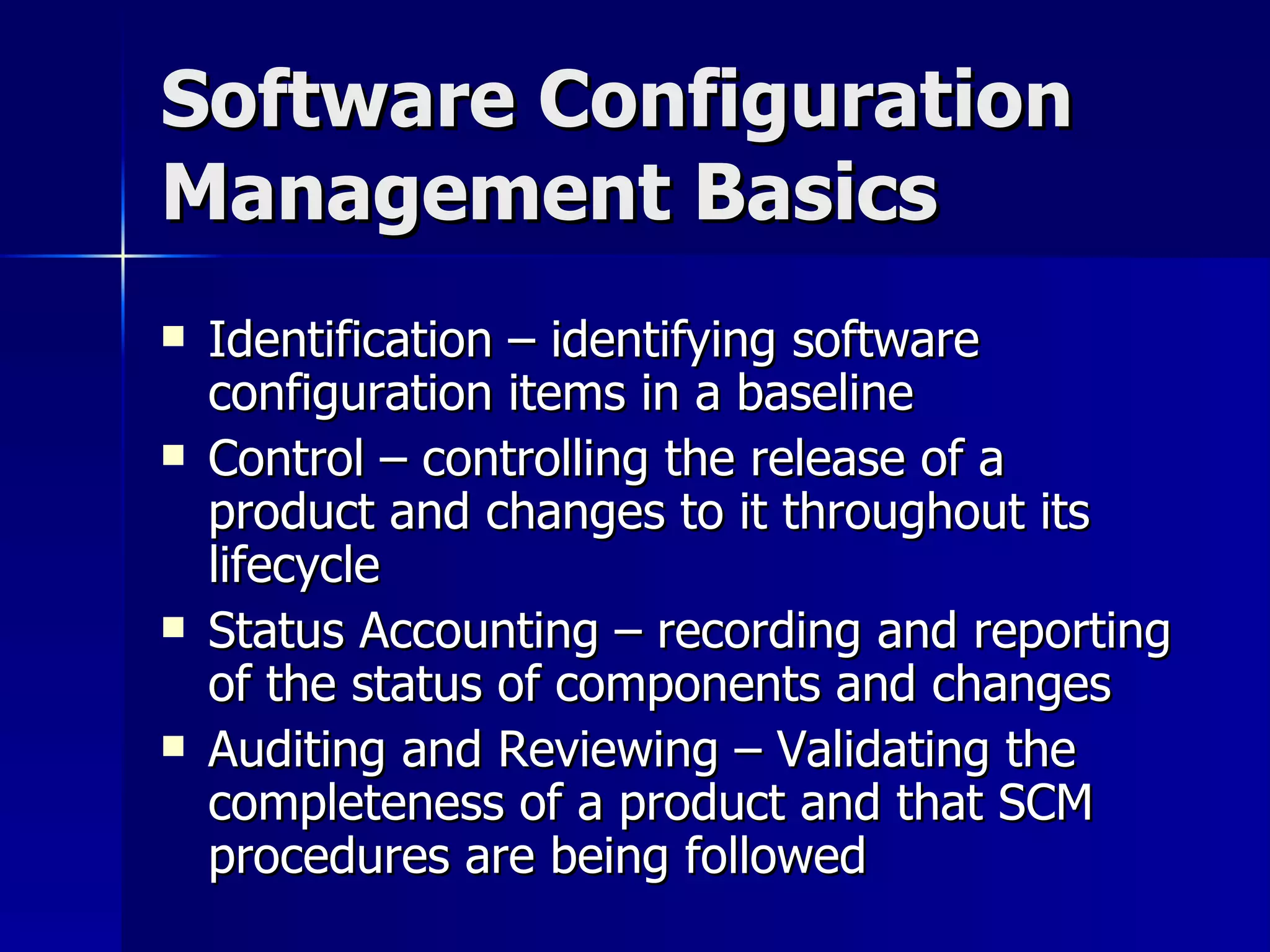 Software Configuration Management Basics Identification – identifying software configuration items in a baseline Control – controlling the release of a product and changes to it throughout its lifecycle Status Accounting – recording and reporting of the status of components and changes Auditing and Reviewing – Validating the completeness of a product and that SCM procedures are being followed  