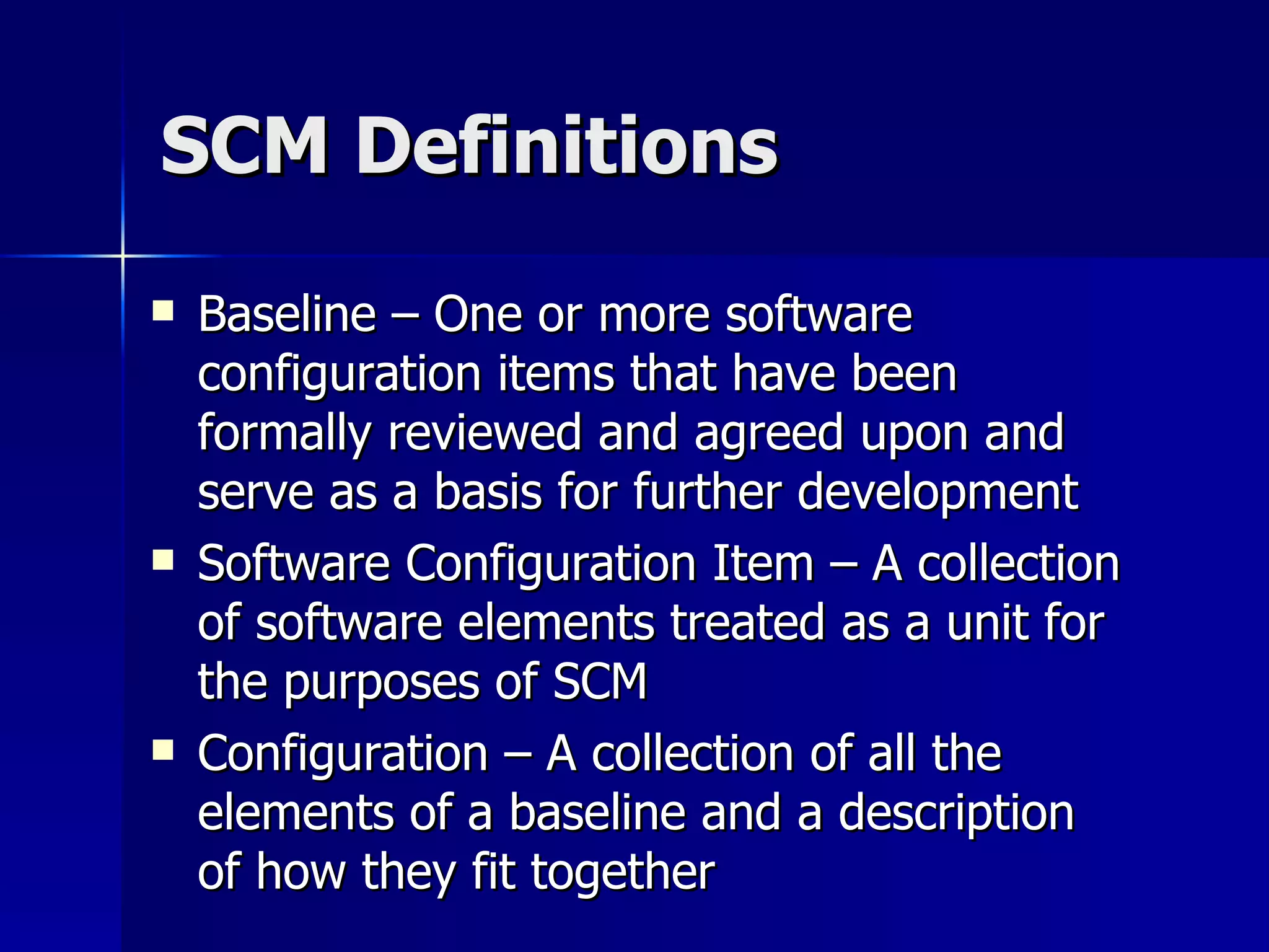 SCM Definitions Baseline – One or more software configuration items that have been formally reviewed and agreed upon and serve as a basis for further development Software Configuration Item – A collection of software elements treated as a unit for the purposes of SCM Configuration – A collection of all the elements of a baseline and a description of how they fit together 