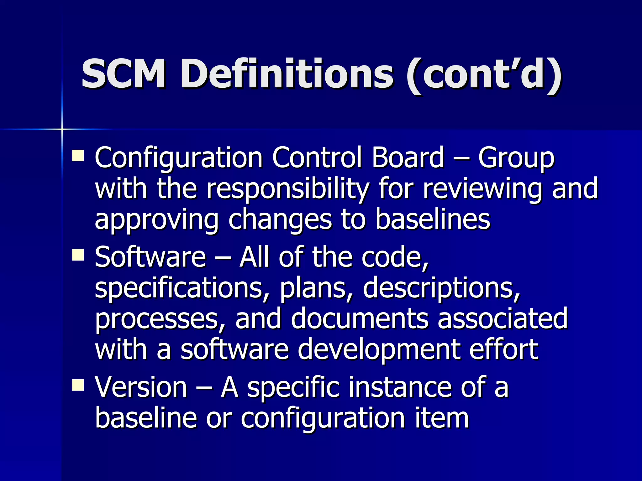 SCM Definitions (cont’d) Configuration Control Board – Group with the responsibility for reviewing and approving changes to baselines Software – All of the code, specifications, plans, descriptions, processes, and documents associated with a software development effort Version – A specific instance of a baseline or configuration item  