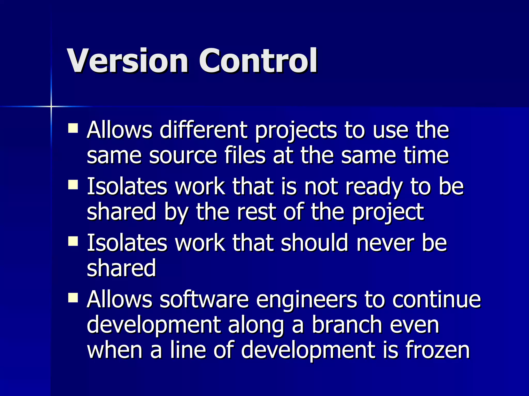 Version Control Allows different projects to use the same source files at the same time Isolates work that is not ready to be shared by the rest of the project Isolates work that should never be shared Allows software engineers to continue development along a branch even when a line of development is frozen  