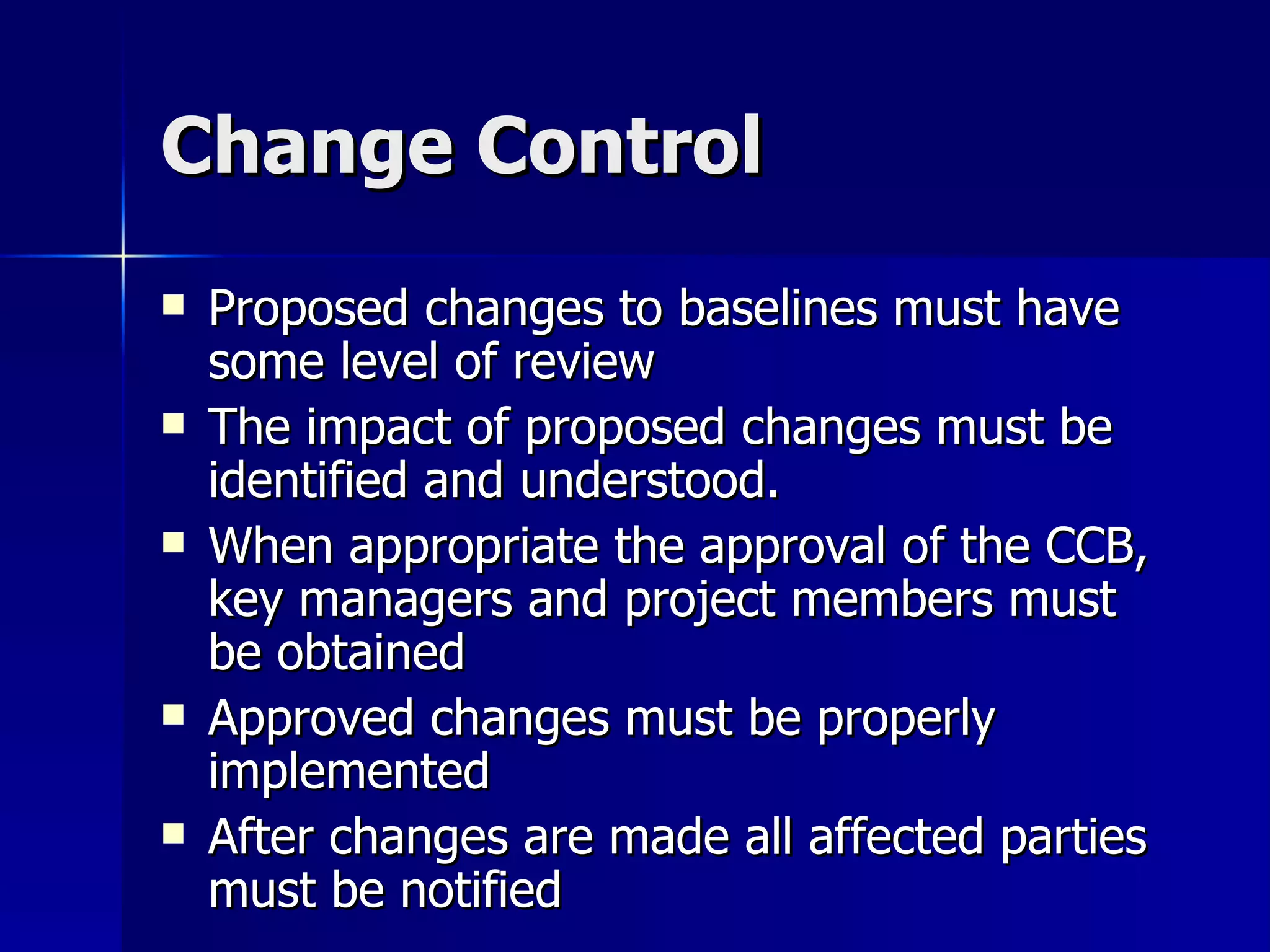 Change Control Proposed changes to baselines must have some level of review The impact of proposed changes must be identified and understood. When appropriate the approval of the CCB, key managers and project members must be obtained Approved changes must be properly implemented After changes are made all affected parties must be notified 