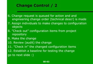 Change Control / 2 6. Change request is queued for action and and engineering change order (technical descr) is made 7. Assign individuals to make changes to configuration objects 8. ”Check out” configuration items from project repository 9. Make the change 10. Review (audit) the change 11. ”Check in” the changed configuration items 12. Establish a baseline for testing the change go to next slide :) 