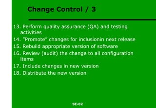 Change Control / 3 13. Perform quality assurance (QA) and testing activities 14. ”Promote” changes for inclusionin next release 15. Rebuild appropriate version of software 16. Review (audit) the change to all configuration items 17. Include changes in new version 18. Distribute the new version 