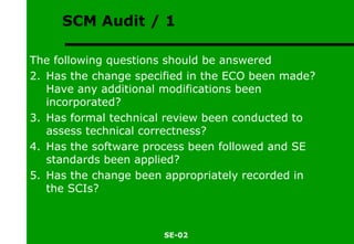 SCM Audit / 1 The following questions should be answered Has the change specified in the ECO been made? Have any additional modifications been incorporated? Has formal technical review been conducted to assess technical correctness? Has the software process been followed and SE standards been applied? Has the change been appropriately recorded in the SCIs? 