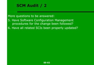 SCM Audit / 2 More questions to be answered: 5. Have Software Configuration Management procedures for the change been followed? 6. Have all related SCIs been properly updated? 