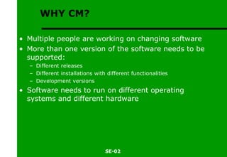 WHY CM? Multiple people are working on changing software More than one version of the software needs to be supported: Different releases Different installations with different functionalities Development versions Software needs to run on different operating systems and different hardware 