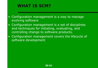 WHAT IS SCM? Configuration management is a way to manage evolving software Configuration management is a set of disciplines and techniques for initiating, evaluating, and controlling change to software products. Configuration management covers the lifecycle of software development 