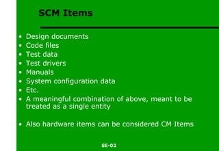 SCM Items Design documents Code files Test data Test drivers Manuals System configuration data Etc. A meaningful combination of above, meant to be treated as a single entity Also hardware items can be considered CM Items 