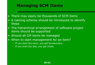 Managing SCM Items There may easily be thousands of SCM items A naming scheme should be introduced to identify these The hierarchical arrangement of software project items should be supported Should all CM items be managed When to start management for an item? If you start too early, you get bureaucracy. If you start too late, you get chaos. 