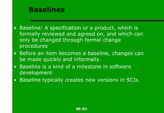 Baselines Baseline: A specification or a product, which is formally reviewed and agreed on, and which can only be changed through formal change procedures  Before an item becomes a baseline, changes can be made quickly and informally. Baseline is a kind of a milestone in software development Baseline typically creates new versions in SCIs. 