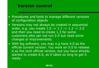 Version control Procedures and tools to manage different versions of configuration objects Versions may not always be created in sequential order, e.g. you create 1.0 -> 1.1 -> 1.2 -> 2.0 and then you need to create 1.3 for some customers who can not run 2.0 but need some changes or improvements. With big software, you may e.g have 4.0 as the official current version. You work on 5.0 to release it as the next official version,  but  you have already started to create 6.0, as it takes so long to get it ready. 
