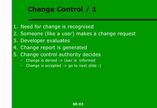 Change Control / 1 Need for change is recognised Someone (like a user) makes a change request Developer evaluates Change report is generated Change control authority decides Change is denied -> User is  informed Change is accepted -> go to next slide :) 