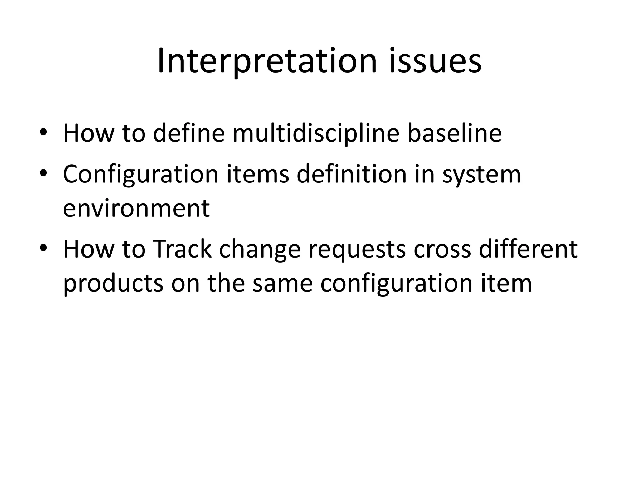 Interpretation issues
• How to define multidiscipline baseline
• Configuration items definition in system
  environment
• How to Track change requests cross different
  products on the same configuration item
 