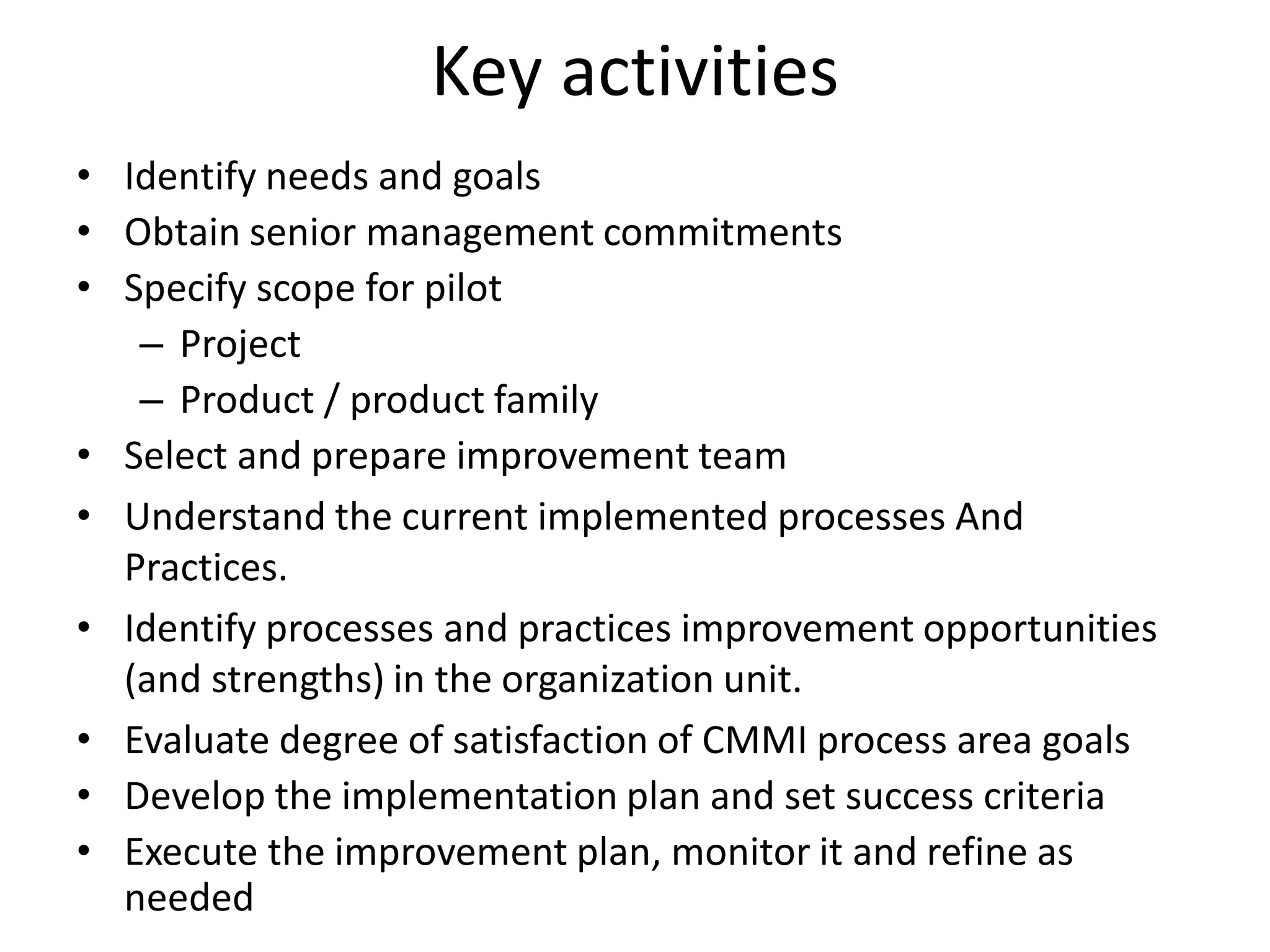 Key activities
• Identify needs and goals
• Obtain senior management commitments
• Specify scope for pilot
   – Project
   – Product / product family
• Select and prepare improvement team
• Understand the current implemented processes And
  Practices.
• Identify processes and practices improvement opportunities
  (and strengths) in the organization unit.
• Evaluate degree of satisfaction of CMMI process area goals
• Develop the implementation plan and set success criteria
• Execute the improvement plan, monitor it and refine as
  needed
 