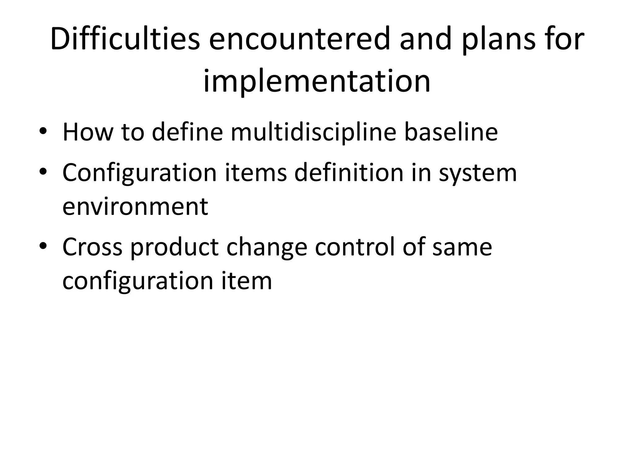 Difficulties encountered and plans for
            implementation
• How to define multidiscipline baseline
• Configuration items definition in system
  environment
• Cross product change control of same
  configuration item
 